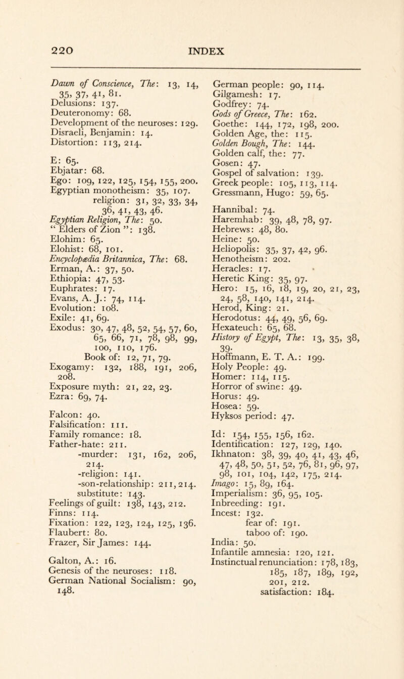 Dawn of Conscience, The: 13, 14, 35y 37, 41, 81. Delusions: 137. Deuteronomy: 68. Development of the neuroses: 129. Disraeli, Benjamin: 14. Distortion: 113,214. E: 65. Ebjatar: 68. Ego: 109, 122, 125, 154, 155, 200. Egyptian monotheism: 35, 107. religion: 31, 32, 33, 34, 36,41,43,46. Egyptian Religion, The: 50. “ Elders of Zion ”: 138. Elohim: 65. Elohist: 68, loi. Encyclopdedia Britannica, The: 68. Erman, A.: 37, 50. Ethiopia: 47, 53. Euphrates: 17. Evans, A. J.: 74, 114. Evolution: 108. Exile: 41, 69. Exodus: 30, 47, 48, 52, 54, 57, 60, 65, 66, 71, 78, 98, 99, 100, no, 176. Book of: 12, 71, 79. Exogamy: 132, 188, 191, 206, 208. Exposure myth: 21, 22, 23. Ezra: 69, 74. Falcon: 40. Falsification: in. Family romance: 18. Father-hate: 211. -murder: 131, 162, 206, 214. -religion: 141. -son-relationship: 211,214. substitute: 143. Feelings of guilt: 138,143,212. Finns: 114. Fixation: 122, 123, 124, 125, 136. Flaubert: 80. Frazer, Sir James: 144. Gal ton. A.: 16. Genesis of the neuroses: 118. German National Socialism: qo, 148. German people: 90, 114. Gilgamesh: 17. Godfrey: 74. Gods of Greece, The: 162. Goethe: 144, 172, 198, 200. Golden Age, the: 115. Golden Bough, The: 144. Golden calf, the: 77. Gosen: 47. Gospel of salvation: 139. Greek people: 105,113,114. Gressmann, Hugo: 59, 65. Hannibal: 74. Haremhab: 39, 48, 78, 97. Hebrews: 48, 80. Heine: 50. Heliopolis: 35, 37, 42, 96. Henotheism: 202. Heracles: 17. Heretic King: 35, 97. Hero: 15, 16, 18, 19, 20, 21, 23, 24, 58, 140, 141, 214. Herod, King: 21. Herodotus: 44, 49, 56, 69. Hexateuch: 65, 68. History of Egypt, The: 13, 35, 38, 39- Hoffmann, E. T. A.: 199. Holy People: 49. Homer: 114, 115. Horror of swine: 49. Horus: 49. Hosea: 59. Hyksos period: 47. Id: 154, 155, 158, 162. Identification: 127, 129, 140. Ikhnaton: 38, 39, 40, 41, 43, 46, 47, 48, 50, 51, 52, 76, 81, 96, 97, 98, loi, 104, 142, 175, 214. Imago: 15, 89, 164. Imperialism: 36, 95, 105. Inbreeding: 191. Incest: 132. fear of: 191. taboo of: 190. India: 50. Infantile amnesia: 120, 121. Instinctual renunciation: 178,183, 185, 187, 189, 192, 201, 212. satisfaction: 184.