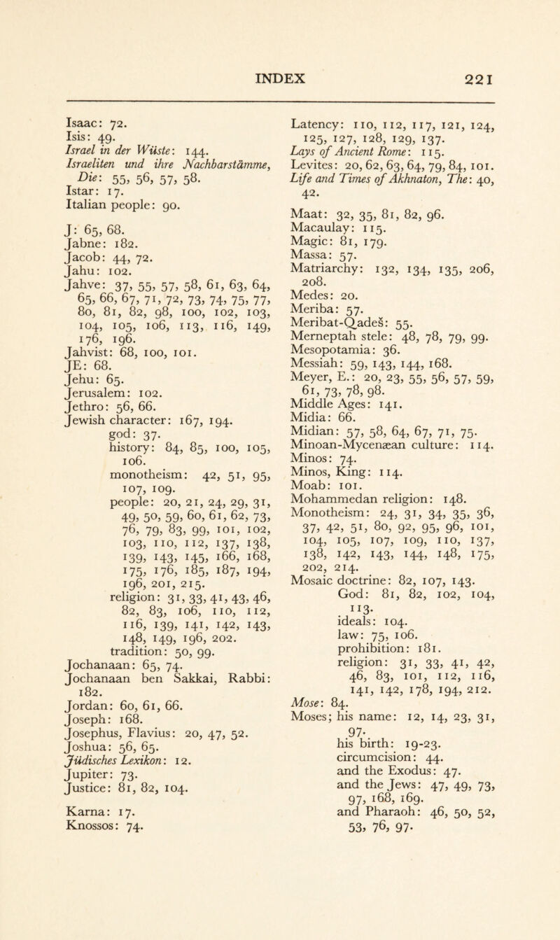 Isaac: 72. Isis: 49. Israel in der Wüste: 144. Israeliten und ihre Nachbarstämme, Die: 55, 56, 57, 58. Istar: 17. Italian people: 90. J: 65, 68. Jabne: 182. Jacob: 44, 72. Jahu: 102. Jahve: 37, 55, 57, 58, 61, 63, 64, 65, 66, 67, 71, 72, 73, 74, 75, 77, 80, 81, 82, 98, 100, 102, 103, 104, 105, 106, 113, 116, 149, 176, 196. Jahvist: 68, 100, loi. JE: 68. Jehu: 65. Jerusalem: 102. Jethro: 56, 66. Jewish character: 167, 194. god: 37. history: 84, 85, 100, 105, 106. monotheism: 42, 51, 95, 107, 109. people: 20,21,24,29,31, 49» 50» 59» 60, 61, 62, 73, 76» 79» 83, 99, loi, 102, 103, no, 112, 137, 138, 139» 143» 145» 166, 168, 175» 176» 185, 187, 194, 196, 201, 215. religion: 31,33,41,43,46, 82, 83, 106, no, 112, 116, 139, 141, 142, 143, 148, 149, 196, 202. tradition: 50, 99. Jochanaan: 65, 74. Jochanaan ben Sakkai, Rabbi: 182. Jordan: 60, 61, 66. Joseph: 168. Josephus, Flavius: 20, 47, 52. Joshua: 56, 65. Jüdisches Lexikon: 12. Jupiter: 73. Justice: 81, 82, 104. Kama: 17. Knossos: 74. Latency: no, 112, 117, 121, 124, 125, 127, 128, 129, 137. Lays of Ancient Rome: 115. Levites: 20, 62, 63, 64, 79, 84, loi. Life and Times of Akhnaton, The: 40, 42. Maat: 32, 35, 81, 82, 96. Macaulay: 115. Magic: 81, 179. Massa: 57. Matriarchy: 132, 134, 135, 206, 208. Medes: 20. Meriba: 57. Meribat-Q_ades: 55. Merneptah stele: 48, 78, 79, 99. Mesopotamia: 36. Messiah: 59, 143, 144, 168. Meyer, E.: 20, 23, 55, 56, 57, 59, 61» 73» 78» 98. Middle Ages: 141. Midia: 66. Midian: 57, 58, 64, 67, 71, 75. Minoan-Mycenaean culture: 114. Minos: 74. Minos, King: 114. Moab: loi. Mohammedan religion: 148. Monotheism: 24, 31, 34, 35, 36, 37» 42» 51» 80, 92, 95, 96, 101, 104, 105, 107, 109, no, 137, 138, 142, 143, 144, 148, 175, 202, 214. Mosaic doctrine: 82, 107, 143. God: 81, 82, 102, 104, 113- ideals: 104. law: 75, 106. prohibition: 181. religion: 31, 33, 41, 42, 46, 83, loi, 112, 116, 141, 142, 178, 194, 212. Mose: 84. Moses; his name: 12, 14, 23, 31, .97-. his birth: 19-23. circumcision: 44. and the Exodus: 47. and the Jews: 47, 49, 73, 97, 168, 169. and Pharaoh: 46, 50, 52, 53» 76, 97-
