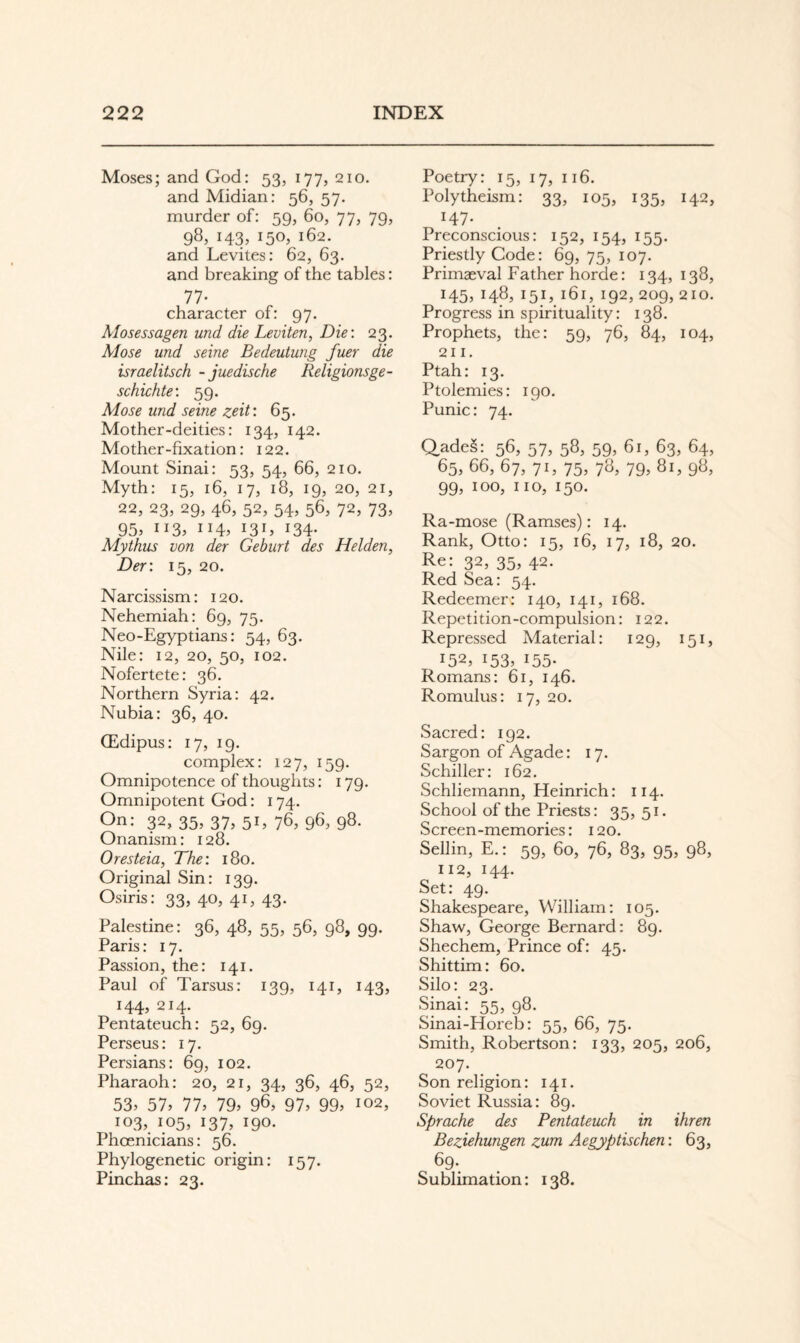 Moses; and God: 53, 177, 210. and Midian: 56, 57. murder of; 59, 60, 77, 79, 98, 143, 150, 162. and Levites: 62, 63. and breaking of the tables: 77- character of: 97. Mosessagen und die Leviten, Die: 23. Alose und seine Bedeutung fuer die israelitsch -juedische Religionsge¬ schichte: 59. Mose und seine zeit: 65. Mother-deities: 134, 142. Mother-fixation: 122. Mount Sinai: 53, 54, 66, 210. Myth: 15, 16, 17, 18, 19, 20, 21, 22, 23, 29, 46, 52, 54, 56, 72, 73, 95> 113. 131» 134- Mythus von der Geburt des Helden, Der: 15, 20. Narcissism: 120. Nehemiah: 69, 75. Neo-Egyptians: 54, 63. Nile: 12, 20, 50, 102. Nofertete: 36. Northern Syria: 42. Nubia: 36, 40. ffidipus: 17, 19. complex: 127, 159. Omnipotence of thoughts: 179. Omnipotent God: 174. On; 32, 35, 37, 51, 76, 96, 98. Onanism: 128. Oresteia, The: 180. Original Sin: 139. Osiris: 33, 40, 41, 43. Palestine: 36, 48, 55, 56, 98, 99. Paris: 17, Passion, the: 141. Paul of Tarsus: 139, 141, 143, 144, 214. Pentateuch: 52, 69. Perseus: 17. Persians: 69, 102. Pharaoh: 20, 21, 34, 36, 46, 52, 53. 57. 77. 79. 96, 97. 99. 102, 103, 105, 137, 190. Phoenicians: 56. Phylogenetic origin: 157. Pinchas; 23. Poetry: 15, 17, 116. Polytheism: 33, 105, 135, 142, 147. Preconscious: 152, 154, 155. Priestly Code: 69, 75, 107. Primaeval Father horde: 134,138, 145. 148, 151,161, 192, 209, 210. Progress in spirituality: 138. Prophets, the; 59, 76, 84, 104, 211. Ptah: 13. Ptolemies: 190. Punic: 74. Qades: 56, 57, 58, 59, 61, 63, 64, 65, 66, 67, 71, 75, 78, 79, 81, 98, 99, too, no, 150. Ra-mose (Ramses): 14. Rank, Otto: 15, 16, 17, 18, 20. Re; 32, 35, 42. Red Sea: 54. Redeemer; 140, 141, 168. Repetition-compulsion: 122. Repressed Alaterial: 129, 151, 152, 153. 155- Romans: 61, 146. Romulus: 17, 20. Sacred: 192. Sargon of Agade: 17. Schiller: 162. Schliemann, Heinrich: 114. School of the Priests: 35,51. Screen-memories: 120. Sellin, E.; 59, 60, 76, 83, 95, 98, 112, 144. Set: 49. Shakespeare, William; 105. Shaw, George Bernard: 89. Shechem, Prince of: 45. Shittim: 60. Silo: 23. Sinai: 55, 98. Sinai-Horeb: 55, 66, 75. Smith, Robertson; 133, 205, 206, 207. Son religion: 141. Soviet Russia: 89. Sprache des Pentateuch in ihren Beziehungen zum Aegyptischen: 63, 69- Sublimation : 138.