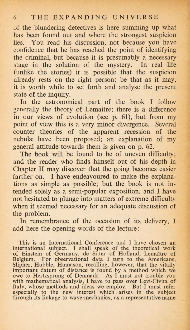 of the blundering detectives is here summing up what has been found out and where the strongest suspicion lies. You read his discussion, not because you have confidence that he has reached the point of identifying the criminal, but because it is presumably a necessary stage in the solution of the mystery. In real life (unlike the stories) it is possible that the suspicion already rests on the right person; be that as it may, it is worth while to set forth and analyse the present state of the inquiry. In the astronomical part of the book I follow generally the theory of Lemaitre; there is a difference in our views of evolution (see p. 61), but from my point of view this is a very minor divergence. Several counter theories of the apparent recession of the nebulas have been proposed; an explanation of my general attitude towards them is given on p. 62. The book will be found to be of uneven difficulty; and the reader who finds himself out of his depth in Chapter II may discover that the going becomes easier farther on. I have endeavoured to make the explana¬ tions as simple as possible; but the book is not in¬ tended solely as a semi-popular exposition, and I have not hesitated to plunge into matters of extreme difficulty when it seemed necessary for an adequate discussion of the problem. In remembrance of the occasion of its delivery, I add here the opening words of the lecture: This is an International Conference and I have chosen an international subject. I shall speak of the theoretical work of Einstein of Germany, de Sitter of Holland, Lemaitre of Belgium. For observational data I turn to the Americans, Slipher, Hubble, Humason, recalling, however, that the vitally important datum of distance is found by a method which we owe to Hertzsprung of Denmark. As I must not trouble you with mathematical analysis, I have to pass over Levi-Civita of Italy, whose methods and ideas we employ. But I must refer especially to the new interest which arises in the subject through its linkage to wave-mechanics; as a representative name