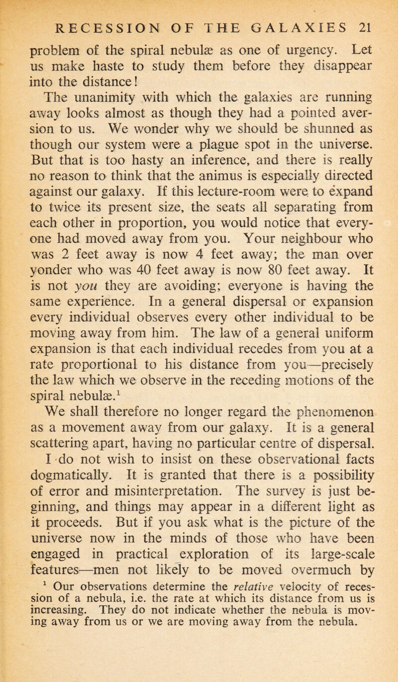 problem of the spiral nebulas as one of urgency. Let us make haste to study them before they disappear into the distance! The unanimity with which the galaxies are running away looks almost as though they had a pointed aver¬ sion to us. We wonder why we should be shunned as though our system were a plague spot in the universe. But that is too hasty an inference, and there is really no reason to think that the animus is especially directed against our galaxy. If this lecture-room were to expand to twice its present size, the seats all separating from each other in proportion, you would notice that every¬ one had moved away from you. Your neighbour who was 2 feet away is now 4 feet away; the man over yonder who was 40 feet away is now 80 feet away. It is not you they are avoiding; everyone is having the same experience. In a general dispersal or expansion every individual observes every other individual to be moving away from him. The law of a general uniform expansion is that each individual recedes from you at a rate proportional to his distance from you—precisely the law which we observe in the receding motions of the spiral nebulae.1 We shall therefore no longer regard the phenomenon as a movement away from our galaxy. It is a general scattering apart, having no particular centre of dispersal. I do not wish to insist on these observational facts dogmatically. It is granted that there is a possibility of error and misinterpretation. The survey is just be¬ ginning, and things may appear in a different light as it proceeds. But if you ask what is the picture of the universe now in the minds of those who have been engaged in practical exploration of its large-scale features—men not likely to be moved overmuch by 1 Our observations determine the relative velocity of reces¬ sion of a nebula, i.e. the rate at which its distance from us is increasing. They do not indicate whether the nebula is mov¬ ing away from us or we are moving away from the nebula.