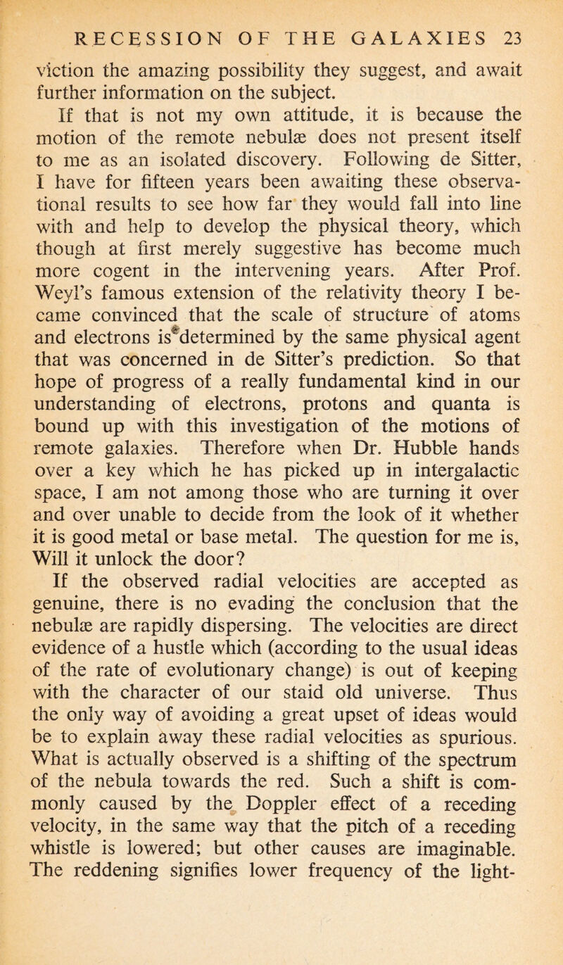 viction the amazing possibility they suggest, and await further information on the subject. If that is not my own attitude, it is because the motion of the remote nebulse does not present itself to me as an isolated discovery. Following de Sitter, I have for fifteen years been awaiting these observa¬ tional results to see how far they would fall into line with and help to develop the physical theory, which though at first merely suggestive has become much more cogent in the intervening years. After Prof. Weyl’s famous extension of the relativity theory I be¬ came convinced that the scale of structure of atoms and electrons is determined by the same physical agent that was concerned in de Sitter’s prediction. So that hope of progress of a really fundamental kind in our understanding of electrons, protons and quanta is bound up with this investigation of the motions of remote galaxies. Therefore when Dr. Hubble hands over a key which he has picked up in intergalactic space, I am not among those who are turning it over and over unable to decide from the look of it whether it is good metal or base metal. The question for me is. Will it unlock the door? If the observed radial velocities are accepted as genuine, there is no evading the conclusion that the nebulae are rapidly dispersing. The velocities are direct evidence of a hustle which (according to the usual ideas of the rate of evolutionary change) is out of keeping with the character of our staid old universe. Thus the only way of avoiding a great upset of ideas would be to explain away these radial velocities as spurious. What is actually observed is a shifting of the spectrum of the nebula towards the red. Such a shift is com¬ monly caused by the Doppler effect of a receding velocity, in the same way that the pitch of a receding whistle is lowered; but other causes are imaginable. The reddening signifies lower frequency of the light-