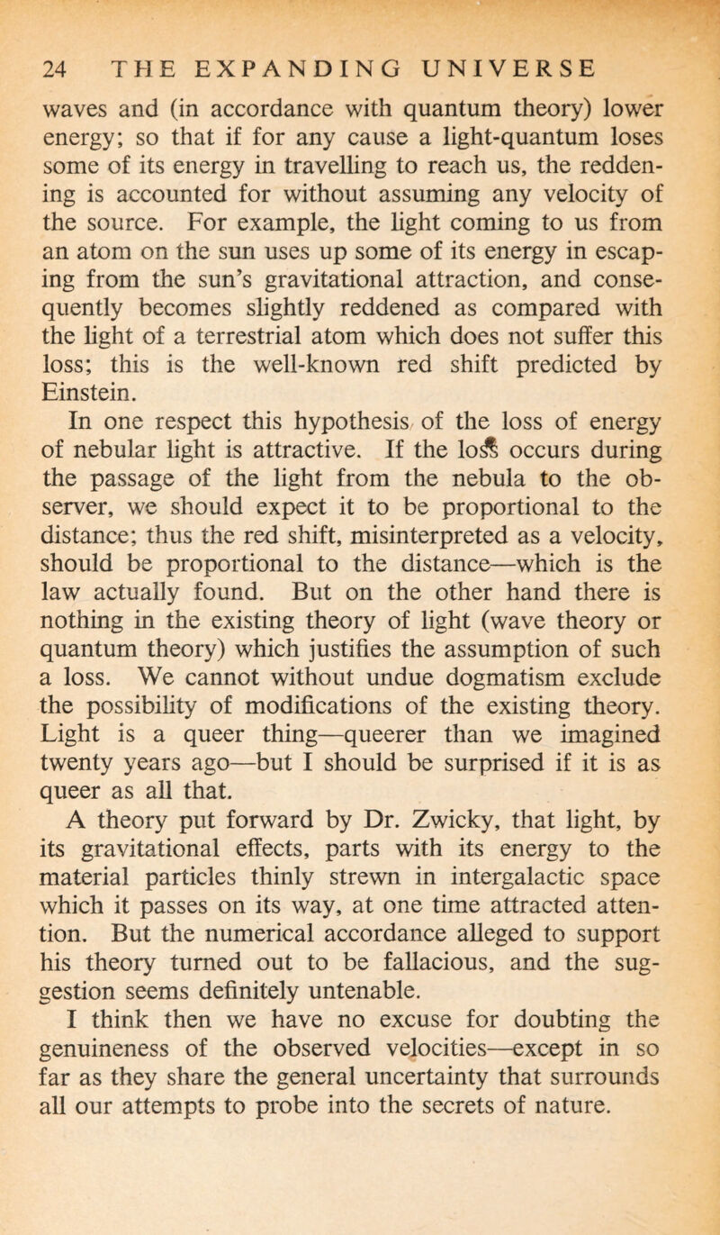 waves and (in accordance with quantum theory) lower energy; so that if for any cause a light-quantum loses some of its energy in travelling to reach us, the redden¬ ing is accounted for without assuming any velocity of the source. For example, the light coming to us from an atom on the sun uses up some of its energy in escap¬ ing from the sun’s gravitational attraction, and conse¬ quently becomes slightly reddened as compared with the light of a terrestrial atom which does not suffer this loss; this is the well-known red shift predicted by Einstein. In one respect this hypothesis of the loss of energy of nebular light is attractive. If the lo& occurs during the passage of the light from the nebula to the ob¬ server, we should expect it to be proportional to the distance; thus the red shift, misinterpreted as a velocity, should be proportional to the distance—which is the law actually found. But on the other hand there is nothing in the existing theory of light (wave theory or quantum theory) which justifies the assumption of such a loss. We cannot without undue dogmatism exclude the possibility of modifications of the existing theory. Light is a queer thing—queerer than we imagined twenty years ago—but I should be surprised if it is as queer as all that. A theory put forward by Dr. Zwicky, that light, by its gravitational effects, parts with its energy to the material particles thinly strewn in intergalactic space which it passes on its way, at one time attracted atten¬ tion. But the numerical accordance alleged to support his theory turned out to be fallacious, and the sug¬ gestion seems definitely untenable. I think then we have no excuse for doubting the genuineness of the observed velocities—except in so far as they share the general uncertainty that surrounds all our attempts to probe into the secrets of nature.