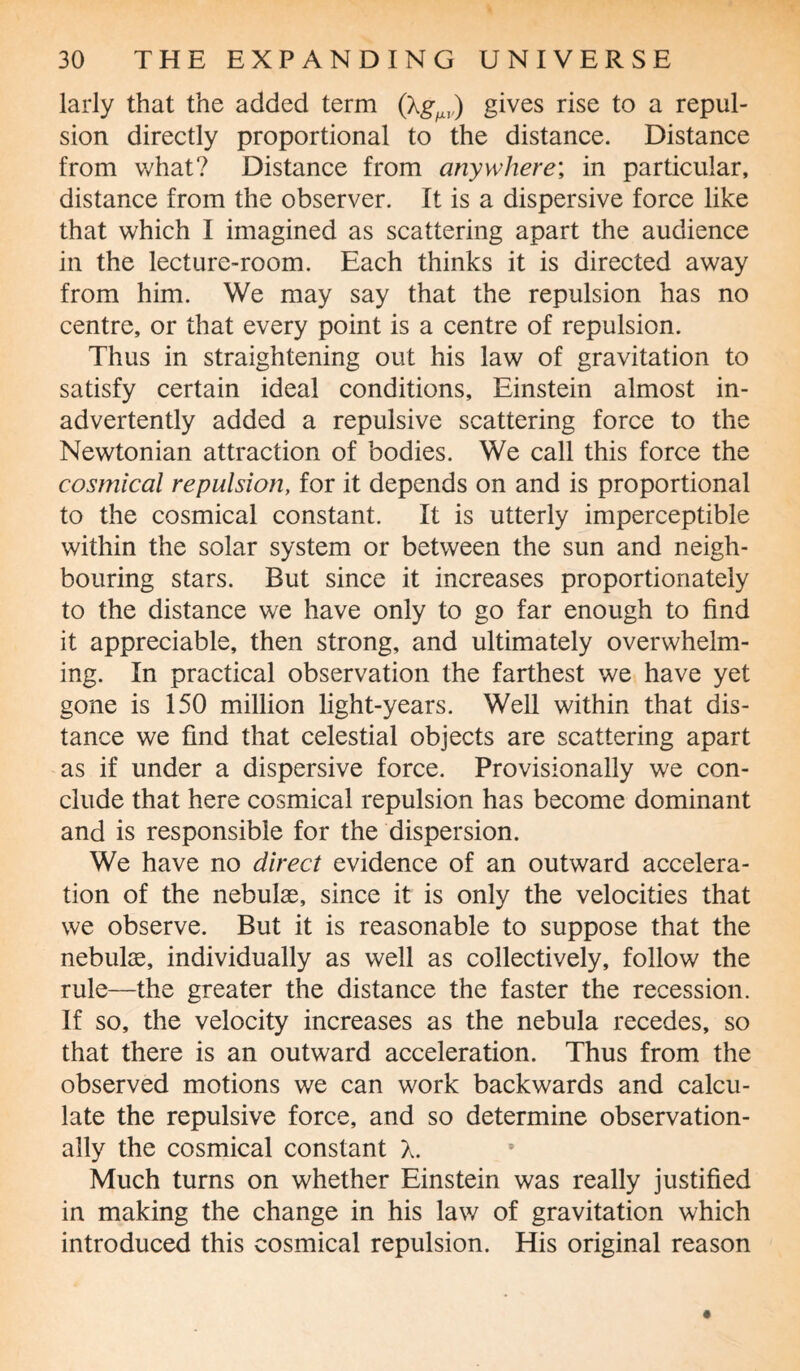 larly that the added term gives rise to a repul¬ sion directly proportional to the distance. Distance from what? Distance from anywhere; in particular, distance from the observer. It is a dispersive force like that which I imagined as scattering apart the audience in the lecture-room. Each thinks it is directed away from him. We may say that the repulsion has no centre, or that every point is a centre of repulsion. Thus in straightening out his law of gravitation to satisfy certain ideal conditions, Einstein almost in¬ advertently added a repulsive scattering force to the Newtonian attraction of bodies. We call this force the cosmical repulsion, for it depends on and is proportional to the cosmical constant. It is utterly imperceptible within the solar system or between the sun and neigh¬ bouring stars. But since it increases proportionately to the distance we have only to go far enough to find it appreciable, then strong, and ultimately overwhelm¬ ing. In practical observation the farthest we have yet gone is 150 million light-years. Well within that dis¬ tance we find that celestial objects are scattering apart as if under a dispersive force. Provisionally we con¬ clude that here cosmical repulsion has become dominant and is responsible for the dispersion. We have no direct evidence of an outward accelera¬ tion of the nebulas, since it is only the velocities that we observe. But it is reasonable to suppose that the nebulae, individually as well as collectively, follow the rule—the greater the distance the faster the recession. If so, the velocity increases as the nebula recedes, so that there is an outward acceleration. Thus from the observed motions we can work backwards and calcu¬ late the repulsive force, and so determine observation- ally the cosmical constant X. Much turns on whether Einstein was really justified in making the change in his law of gravitation which introduced this cosmical repulsion. His original reason