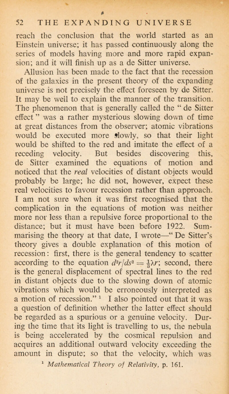 reach the conclusion that the world started as an Einstein universe; it has passed continuously along the series of models having more and more rapid expan¬ sion; and it will finish up as a de Sitter universe. Allusion has been made to the fact that the recession of the galaxies in the present theory of the expanding universe is not precisely the effect foreseen by de Sitter. It may be well to explain the manner of the transition. The phenomenon that is generally called the “ de Sitter effect ” was a rather mysterious slowing down of time at great distances from the observer; atomic vibrations would be executed more slowly, so that their light would be shifted to the red and imitate the effect of a receding velocity. But besides discovering this, de Sitter examined the equations of motion and noticed that the real velocities of distant objects would probably be large; he did not, however, expect these real velocities to favour recession rather than approach. I am not sure when it was first recognised that the complication in the equations of motion was neither more nor less than a repulsive force proportional to the distance; but it must have been before 1922. Sum¬ marising the theory at that date, I wrote—“ De Sitter’s theory gives a double explanation of this motion of recession: first, there is the general tendency to scatter according to the equation d2r/ds2 = jXr; second, there is the general displacement of spectral lines to the red in distant objects due to the slowing down of atomic vibrations which would be erroneously interpreted as a motion of recession.” 1 I also pointed out that it was a question of definition whether the latter effect should be regarded as a spurious or a genuine velocity. Dur¬ ing the time that its light is travelling to us, the nebula is being accelerated by the cosmical repulsion and acquires an additional outward velocity exceeding the amount in dispute; so that the velocity, which was 1 Mathematical Theory of Relativity, p. 161.