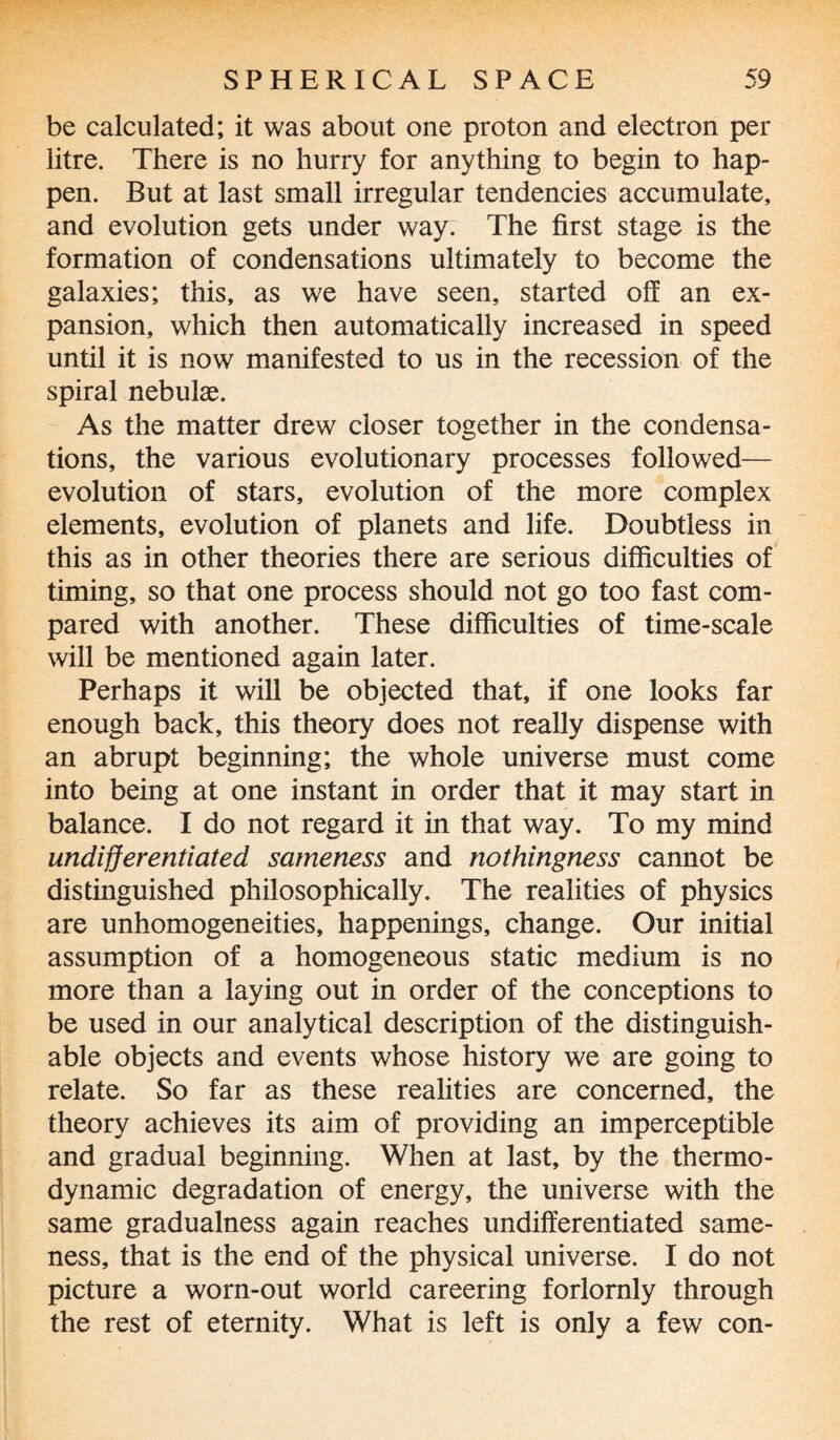 be calculated; it was about one proton and electron per litre. There is no hurry for anything to begin to hap¬ pen. But at last small irregular tendencies accumulate, and evolution gets under way. The first stage is the formation of condensations ultimately to become the galaxies; this, as we have seen, started off an ex¬ pansion, which then automatically increased in speed until it is now manifested to us in the recession of the spiral nebulae. As the matter drew closer together in the condensa¬ tions, the various evolutionary processes followed— evolution of stars, evolution of the more complex elements, evolution of planets and life. Doubtless in this as in other theories there are serious difficulties of timing, so that one process should not go too fast com¬ pared with another. These difficulties of time-scale will be mentioned again later. Perhaps it will be objected that, if one looks far enough back, this theory does not really dispense with an abrupt beginning; the whole universe must come into being at one instant in order that it may start in balance. I do not regard it in that way. To my mind undifferentiated sameness and nothingness cannot be distinguished philosophically. The realities of physics are unhomogeneities, happenings, change. Our initial assumption of a homogeneous static medium is no more than a laying out in order of the conceptions to be used in our analytical description of the distinguish¬ able objects and events whose history we are going to relate. So far as these realities are concerned, the theory achieves its aim of providing an imperceptible and gradual beginning. When at last, by the thermo¬ dynamic degradation of energy, the universe with the same gradualness again reaches undifferentiated same¬ ness, that is the end of the physical universe. I do not picture a worn-out world careering forlornly through the rest of eternity. What is left is only a few con-