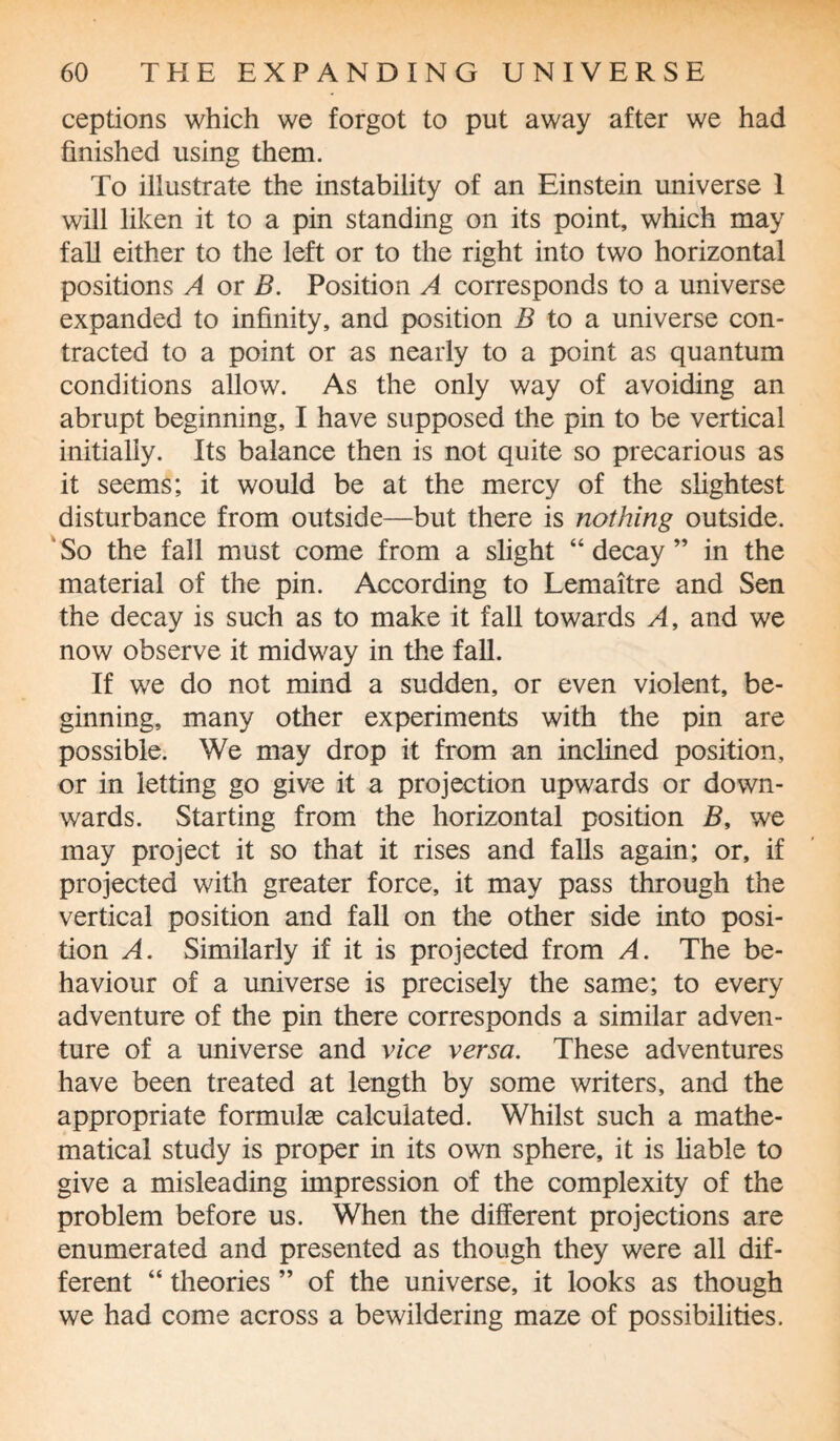 ceptions which we forgot to put away after we had finished using them. To illustrate the instability of an Einstein universe 1 will liken it to a pin standing on its point, which may fall either to the left or to the right into two horizontal positions A or B. Position A corresponds to a universe expanded to infinity, and position B to a universe con¬ tracted to a point or as nearly to a point as quantum conditions allow. As the only way of avoiding an abrupt beginning, I have supposed the pin to be vertical initially. Its balance then is not quite so precarious as it seems; it would be at the mercy of the slightest disturbance from outside—but there is nothing outside. So the fall must come from a slight “ decay ” in the material of the pin. According to Lemaitre and Sen the decay is such as to make it fall towards A, and we now observe it midway in the fall. If we do not mind a sudden, or even violent, be¬ ginning, many other experiments with the pin are possible. We may drop it from an inclined position, or in letting go give it a projection upwards or down¬ wards. Starting from the horizontal position B, we may project it so that it rises and falls again; or, if projected with greater force, it may pass through the vertical position and fall on the other side into posi¬ tion A. Similarly if it is projected from A. The be¬ haviour of a universe is precisely the same; to every adventure of the pin there corresponds a similar adven¬ ture of a universe and vice versa. These adventures have been treated at length by some writers, and the appropriate formulas calculated. Whilst such a mathe¬ matical study is proper in its own sphere, it is liable to give a misleading impression of the complexity of the problem before us. When the different projections are enumerated and presented as though they were all dif¬ ferent “ theories ” of the universe, it looks as though we had come across a bewildering maze of possibilities.