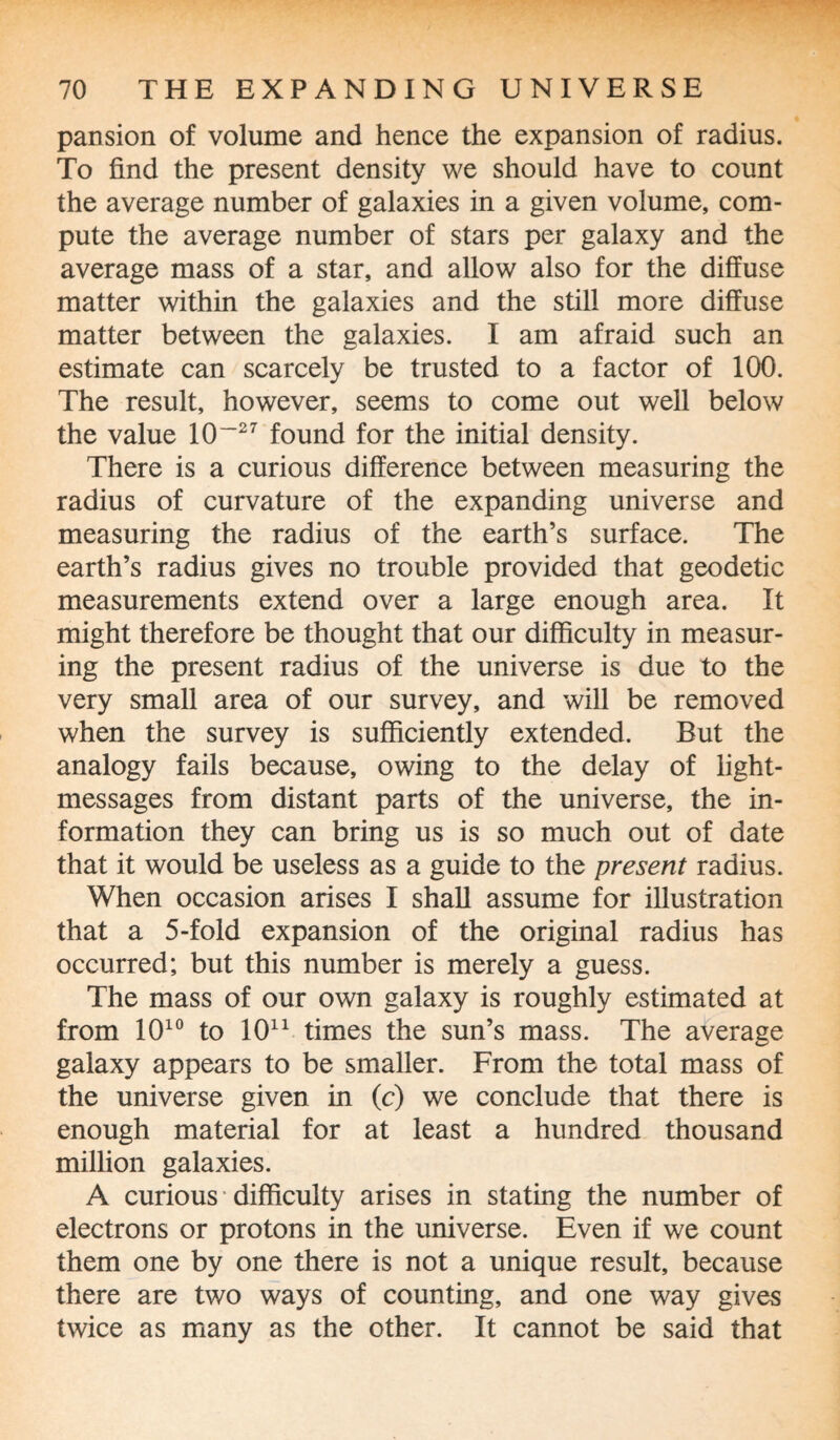 pansion of volume and hence the expansion of radius. To find the present density we should have to count the average number of galaxies in a given volume, com¬ pute the average number of stars per galaxy and the average mass of a star, and allow also for the diffuse matter within the galaxies and the still more diffuse matter between the galaxies. I am afraid such an estimate can scarcely be trusted to a factor of 100. The result, however, seems to come out well below the value 10~27 found for the initial density. There is a curious difference between measuring the radius of curvature of the expanding universe and measuring the radius of the earth’s surface. The earth’s radius gives no trouble provided that geodetic measurements extend over a large enough area. It might therefore be thought that our difficulty in measur¬ ing the present radius of the universe is due to the very small area of our survey, and will be removed when the survey is sufficiently extended. But the analogy fails because, owing to the delay of light- messages from distant parts of the universe, the in¬ formation they can bring us is so much out of date that it would be useless as a guide to the present radius. When occasion arises I shall assume for illustration that a 5-fold expansion of the original radius has occurred; but this number is merely a guess. The mass of our own galaxy is roughly estimated at from 1010 to 1011 times the sun’s mass. The average galaxy appears to be smaller. From the total mass of the universe given in (c) we conclude that there is enough material for at least a hundred thousand million galaxies. A curious difficulty arises in stating the number of electrons or protons in the universe. Even if we count them one by one there is not a unique result, because there are two ways of counting, and one way gives twice as many as the other. It cannot be said that