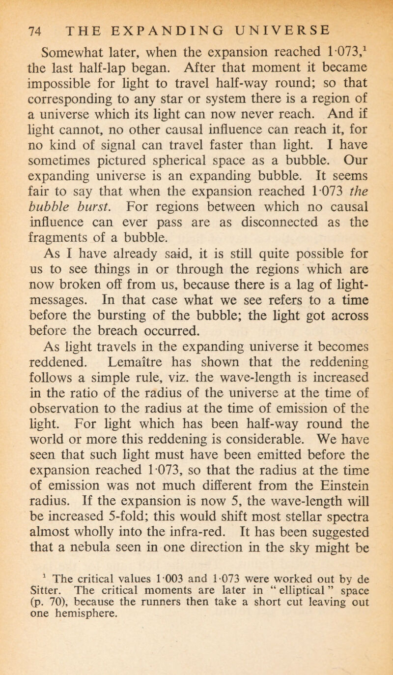 Somewhat later, when the expansion reached 1 073,1 the last half-lap began. After that moment it became impossible for light to travel half-way round; so that corresponding to any star or system there is a region of a universe which its light can now never reach. And if light cannot, no other causal influence can reach it, for no kind of signal can travel faster than light. I have sometimes pictured spherical space as a bubble. Our expanding universe is an expanding bubble. It seems fair to say that when the expansion reached 1 073 the bubble burst. For regions between which no causal influence can ever pass are as disconnected as the fragments of a bubble. As I have already said, it is still quite possible for us to see things in or through the regions which are now broken off from us, because there is a lag of light- messages. In that case what we see refers to a time before the bursting of the bubble; the light got across before the breach occurred. As light travels in the expanding universe it becomes reddened. Lemaitre has shown that the reddening follows a simple rule, viz. the wave-length is increased in the ratio of the radius of the universe at the time of observation to the radius at the time of emission of the light. For light which has been half-way round the world or more this reddening is considerable. We have seen that such light must have been emitted before the expansion reached 1 073, so that the radius at the time of emission was not much different from the Einstein radius. If the expansion is now 5, the wave-length will be increased 5-fold; this would shift most stellar spectra almost wholly into the infra-red. It has been suggested that a nebula seen in one direction in the sky might be 1 The critical values 1 003 and 1-073 were worked out by de Sitter. The critical moments are later in “ elliptical ” space (p. 70), because the runners then take a short cut leaving out one hemisphere.