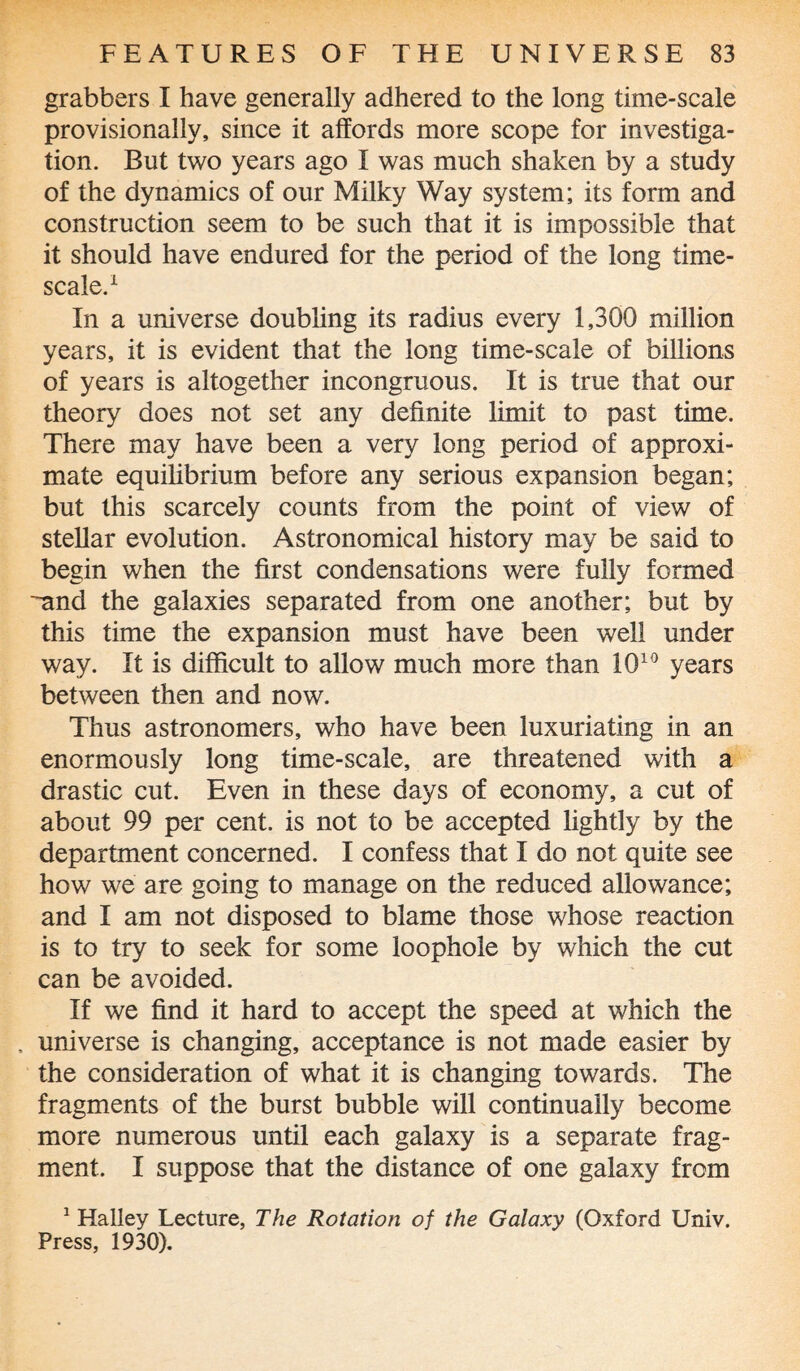 grabbers I have generally adhered to the long time-scale provisionally, since it affords more scope for investiga¬ tion. But two years ago I was much shaken by a study of the dynamics of our Milky Way system; its form and construction seem to be such that it is impossible that it should have endured for the period of the long time- scale.1 In a universe doubling its radius every 1,300 million years, it is evident that the long time-scale of billions of years is altogether incongruous. It is true that our theory does not set any definite limit to past time. There may have been a very long period of approxi¬ mate equilibrium before any serious expansion began; but this scarcely counts from the point of view of stellar evolution. Astronomical history may be said to begin when the first condensations were fully formed -and the galaxies separated from one another; but by this time the expansion must have been well under way. It is difficult to allow much more than 1010 years between then and now. Thus astronomers, who have been luxuriating in an enormously long time-scale, are threatened with a drastic cut. Even in these days of economy, a cut of about 99 per cent, is not to be accepted lightly by the department concerned. I confess that I do not quite see how we are going to manage on the reduced allowance; and I am not disposed to blame those whose reaction is to try to seek for some loophole by which the cut can be avoided. If we find it hard to accept the speed at which the . universe is changing, acceptance is not made easier by the consideration of what it is changing towards. The fragments of the burst bubble will continually become more numerous until each galaxy is a separate frag¬ ment. I suppose that the distance of one galaxy from 1 Halley Lecture, The Rotation of the Galaxy (Oxford Univ. Press, 1930).