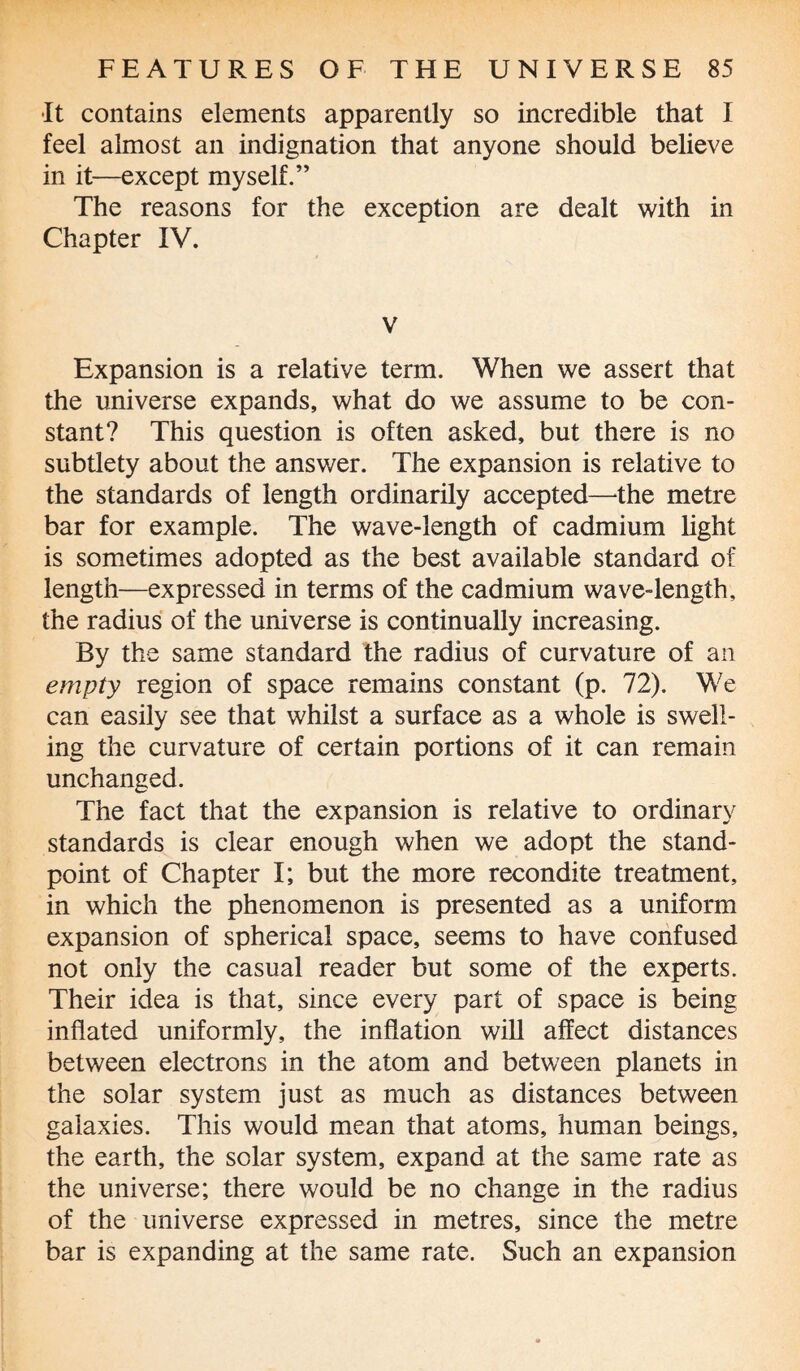 •It contains elements apparently so incredible that I feel almost an indignation that anyone should believe in it—except myself.” The reasons for the exception are dealt with in Chapter IV. v Expansion is a relative term. When we assert that the universe expands, what do we assume to be con¬ stant? This question is often asked, but there is no subtlety about the answer. The expansion is relative to the standards of length ordinarily accepted—the metre bar for example. The wave-length of cadmium light is sometimes adopted as the best available standard of length—expressed in terms of the cadmium wave-length, the radius of the universe is continually increasing. By the same standard the radius of curvature of an empty region of space remains constant (p. 72). We can easily see that whilst a surface as a whole is swell¬ ing the curvature of certain portions of it can remain unchanged. The fact that the expansion is relative to ordinary standards is clear enough when we adopt the stand¬ point of Chapter I; but the more recondite treatment, in which the phenomenon is presented as a uniform expansion of spherical space, seems to have confused not only the casual reader but some of the experts. Their idea is that, since every part of space is being inflated uniformly, the inflation will affect distances between electrons in the atom and between planets in the solar system just as much as distances between galaxies. This would mean that atoms, human beings, the earth, the solar system, expand at the same rate as the universe; there would be no change in the radius of the universe expressed in metres, since the metre bar is expanding at the same rate. Such an expansion