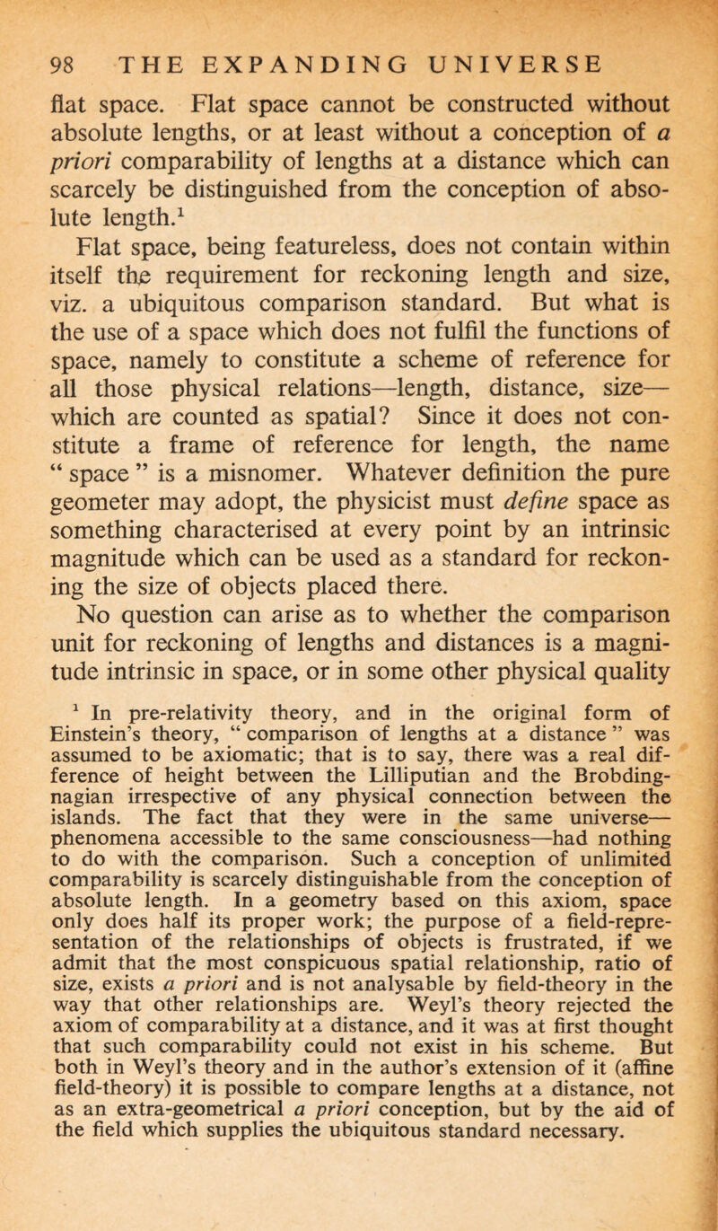 flat space. Flat space cannot be constructed without absolute lengths, or at least without a conception of a priori comparability of lengths at a distance which can scarcely be distinguished from the conception of abso¬ lute length.1 Flat space, being featureless, does not contain within itself th£ requirement for reckoning length and size, viz. a ubiquitous comparison standard. But what is the use of a space which does not fulfil the functions of space, namely to constitute a scheme of reference for all those physical relations—length, distance, size— which are counted as spatial? Since it does not con¬ stitute a frame of reference for length, the name “ space ” is a misnomer. Whatever definition the pure geometer may adopt, the physicist must define space as something characterised at every point by an intrinsic magnitude which can be used as a standard for reckon¬ ing the size of objects placed there. No question can arise as to whether the comparison unit for reckoning of lengths and distances is a magni¬ tude intrinsic in space, or in some other physical quality 1 In pre-relativity theory, and in the original form of Einstein’s theory, “ comparison of lengths at a distance ” was assumed to be axiomatic; that is to say, there was a real dif¬ ference of height between the Lilliputian and the Brobding- nagian irrespective of any physical connection between the islands. The fact that they were in the same universe— phenomena accessible to the same consciousness—had nothing to do with the comparison. Such a conception of unlimited comparability is scarcely distinguishable from the conception of absolute length. In a geometry based on this axiom, space only does half its proper work; the purpose of a field-repre¬ sentation of the relationships of objects is frustrated, if we admit that the most conspicuous spatial relationship, ratio of size, exists a priori and is not analysable by field-theory in the way that other relationships are. Weyl’s theory rejected the axiom of comparability at a distance, and it was at first thought that such comparability could not exist in his scheme. But both in Weyl’s theory and in the author’s extension of it (affine field-theory) it is possible to compare lengths at a distance, not as an extra-geometrical a priori conception, but by the aid of the field which supplies the ubiquitous standard necessary.