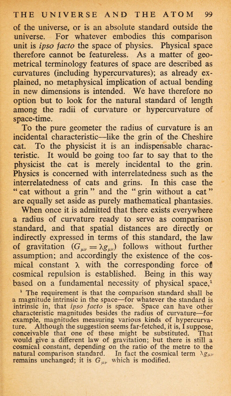 of the universe, or is an absolute standard outside the universe. For whatever embodies this comparison unit is ipso facto the space of physics. Physical space therefore cannot be featureless. As a matter of geo¬ metrical terminology features of space are described as curvatures (including hypercurvatures); as already ex¬ plained, no metaphysical implication of actual bending in new dimensions is intended. We have therefore no option but to look for the natural standard of length among the radii of curvature or hypercurvature of space-time. To the pure geometer the radius of curvature is an incidental characteristic—like the grin of the Cheshire cat. To the physicist it is an indispensable charac¬ teristic. It would be going too far to say that to the physicist the cat is merely incidental to the grin. Physics is concerned with interrelatedness such as the interrelatedness of cats and grins. In this case the “ cat without a grin ” and the “ grin without a cat ” are equally set aside as purely mathematical phantasies. When once it is admitted that there exists everywhere a radius of curvature ready to serve as comparison standard, and that spatial distances are directly or indirectly expressed in terms of this standard, the law of gravitation (G^ = XgMJ/) follows without further assumption; and accordingly the existence of the cos- mical constant X with the corresponding force ofl cosmical repulsion is established. Being in this way based on a fundamental necessity of physical space,1 1 The requirement is that the comparison standard shall be a magnitude intrinsic in the space—for whatever the standard is intrinsic in, that ipso facto is space. Space can have other characteristic magnitudes besides the radius of curvature—for example, magnitudes measuring various kinds of hypercurva¬ ture. Although the suggestion seems far-fetched, it is, I suppose, conceivable that one of these might be substituted. That would give a different law of gravitation; but there is still a cosmical constant, depending on the ratio of the metre to the natural comparison standard. In fact the cosmical term remains unchanged; it is G^v which is modified.