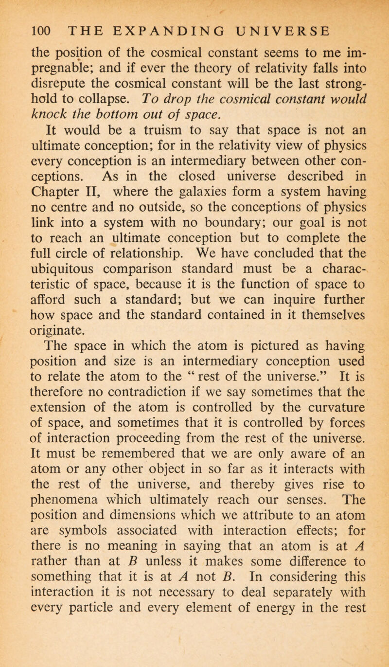 the position of the cosmical constant seems to me im¬ pregnable; and if ever the theory of relativity falls into disrepute the cosmical constant will be the last strong¬ hold to collapse. To drop the cosmical constant would knock the bottom out of space. It would be a truism to say that space is not an ultimate conception; for in the relativity view of physics every conception is an intermediary between other con¬ ceptions. As in the closed universe described in Chapter II, where the galaxies form a system having no centre and no outside, so the conceptions of physics link into a system with no boundary; our goal is not to reach an ultimate conception but to complete the full circle of relationship. We have concluded that the ubiquitous comparison standard must be a charac¬ teristic of space, because it is the function of space to afford such a standard; but we can inquire further how space and the standard contained in it themselves originate. The space in which the atom is pictured as having position and size is an intermediary conception used to relate the atom to the “ rest of the universe.” It is therefore no contradiction if we say sometimes that the extension of the atom is controlled by the curvature of space, and sometimes that it is controlled by forces of interaction proceeding from the rest of the universe. It must be remembered that we are only aware of an atom or any other object in so far as it interacts with the rest of the universe, and thereby gives rise to phenomena which ultimately reach our senses. The position and dimensions which we attribute to an atom are symbols associated with interaction effects; for there is no meaning in saying that an atom is at A rather than at B unless it makes some difference to something that it is at A not B. In considering this interaction it is not necessary to deal separately with every particle and every element of energy in the rest