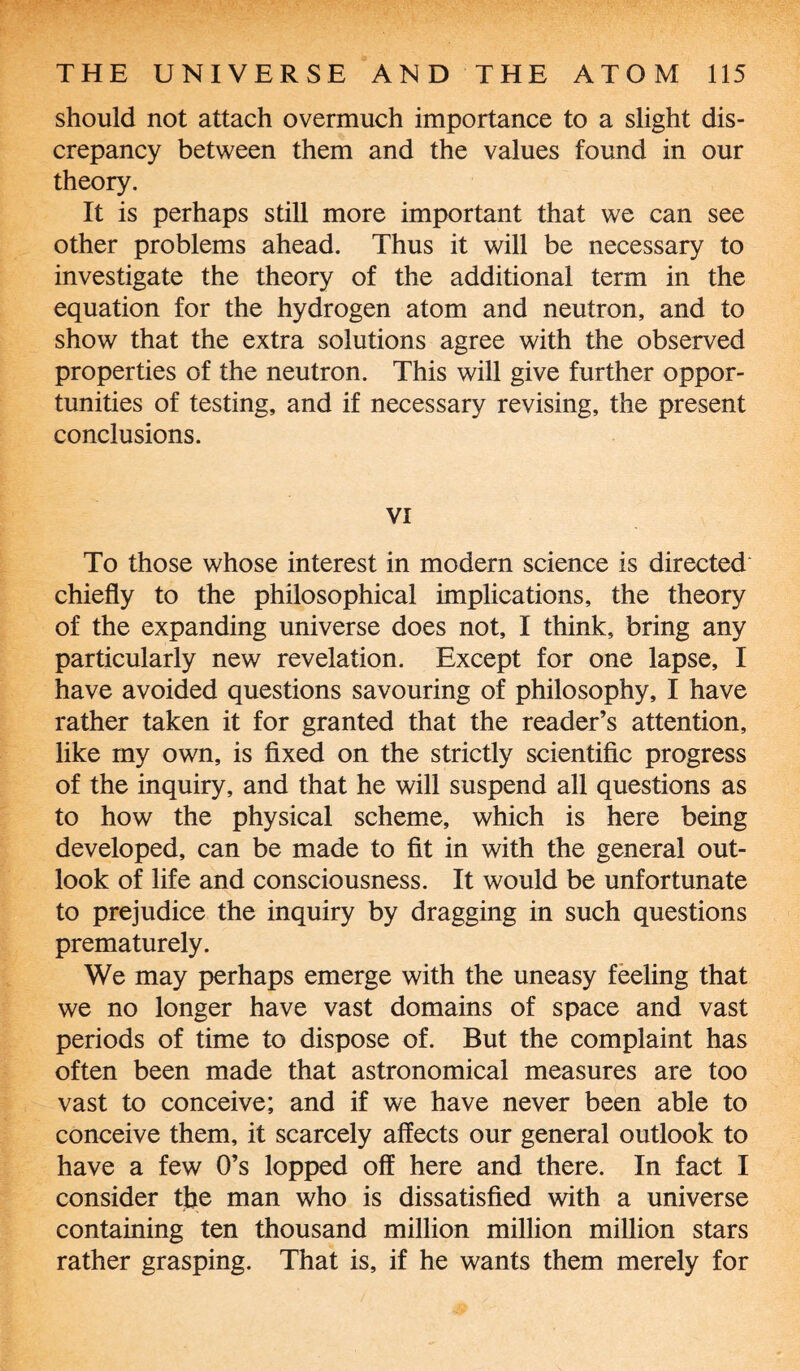 should not attach overmuch importance to a slight dis¬ crepancy between them and the values found in our theory. It is perhaps still more important that we can see other problems ahead. Thus it will be necessary to investigate the theory of the additional term in the equation for the hydrogen atom and neutron, and to show that the extra solutions agree with the observed properties of the neutron. This will give further oppor¬ tunities of testing, and if necessary revising, the present conclusions. VI To those whose interest in modern science is directed chiefly to the philosophical implications, the theory of the expanding universe does not, I think, bring any particularly new revelation. Except for one lapse, I have avoided questions savouring of philosophy, I have rather taken it for granted that the reader’s attention, like my own, is fixed on the strictly scientific progress of the inquiry, and that he will suspend all questions as to how the physical scheme, which is here being developed, can be made to fit in with the general out¬ look of life and consciousness. It would be unfortunate to prejudice the inquiry by dragging in such questions prematurely. We may perhaps emerge with the uneasy feeling that we no longer have vast domains of space and vast periods of time to dispose of. But the complaint has often been made that astronomical measures are too vast to conceive; and if we have never been able to conceive them, it scarcely affects our general outlook to have a few 0’s lopped off here and there. In fact I consider the man who is dissatisfied with a universe containing ten thousand million million million stars rather grasping. That is, if he wants them merely for