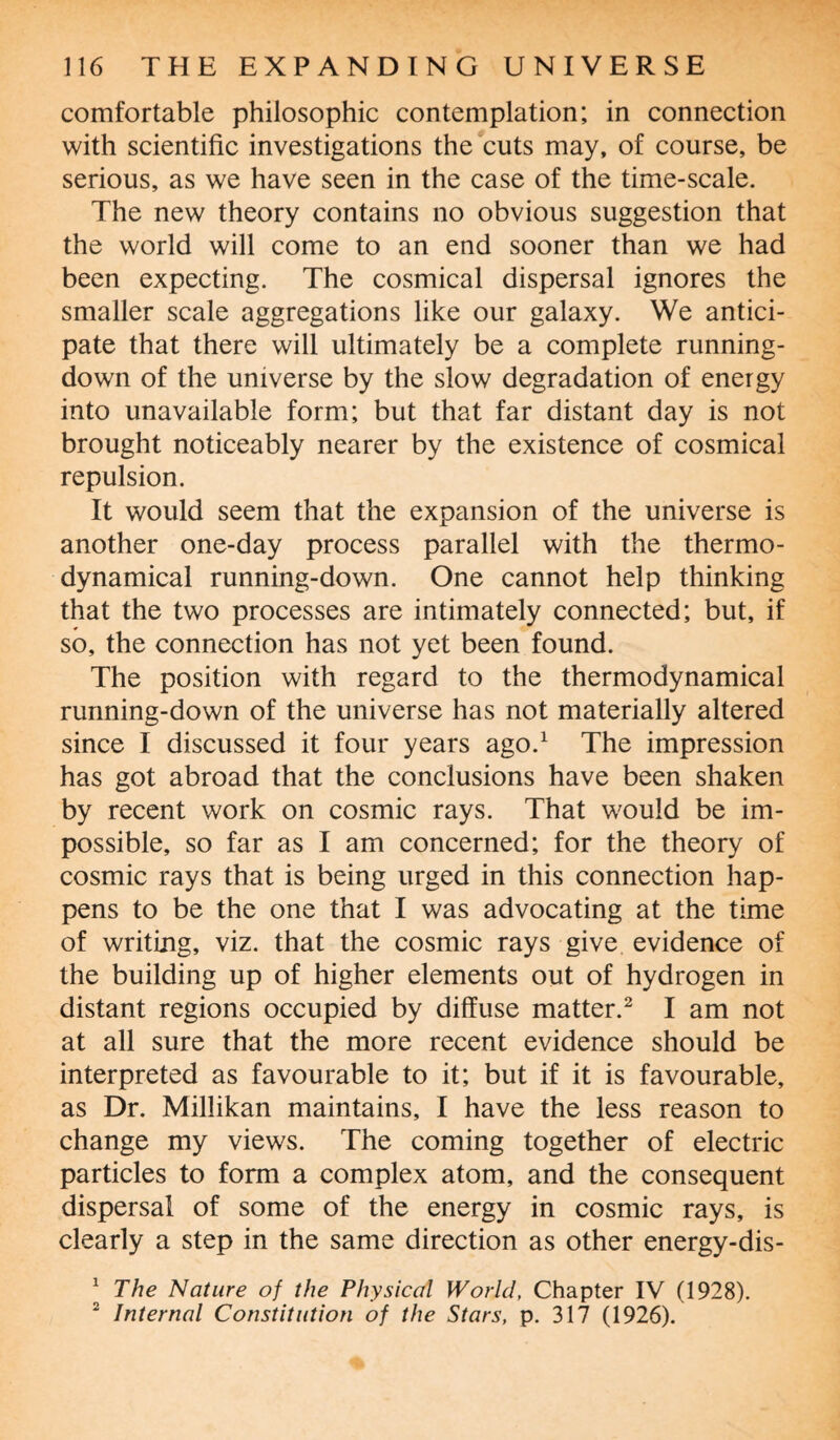comfortable philosophic contemplation; in connection with scientific investigations the cuts may, of course, be serious, as we have seen in the case of the time-scale. The new theory contains no obvious suggestion that the world will come to an end sooner than we had been expecting. The cosmical dispersal ignores the smaller scale aggregations like our galaxy. We antici¬ pate that there will ultimately be a complete running- down of the universe by the slow degradation of energy into unavailable form; but that far distant day is not brought noticeably nearer by the existence of cosmical repulsion. It would seem that the expansion of the universe is another one-day process parallel with the thermo¬ dynamical running-down. One cannot help thinking that the two processes are intimately connected; but, if so, the connection has not yet been found. The position with regard to the thermodynamical running-down of the universe has not materially altered since I discussed it four years ago.1 The impression has got abroad that the conclusions have been shaken by recent work on cosmic rays. That would be im¬ possible, so far as I am concerned; for the theory of cosmic rays that is being urged in this connection hap¬ pens to be the one that I was advocating at the time of writing, viz. that the cosmic rays give evidence of the building up of higher elements out of hydrogen in distant regions occupied by diffuse matter.2 I am not at all sure that the more recent evidence should be interpreted as favourable to it; but if it is favourable, as Dr. Millikan maintains, I have the less reason to change my views. The coming together of electric particles to form a complex atom, and the consequent dispersal of some of the energy in cosmic rays, is clearly a step in the same direction as other energy-dis- 1 The Nature of the Physical World, Chapter IV (1928). 2 Internal Constitution of the Stars, p. 317 (1926).