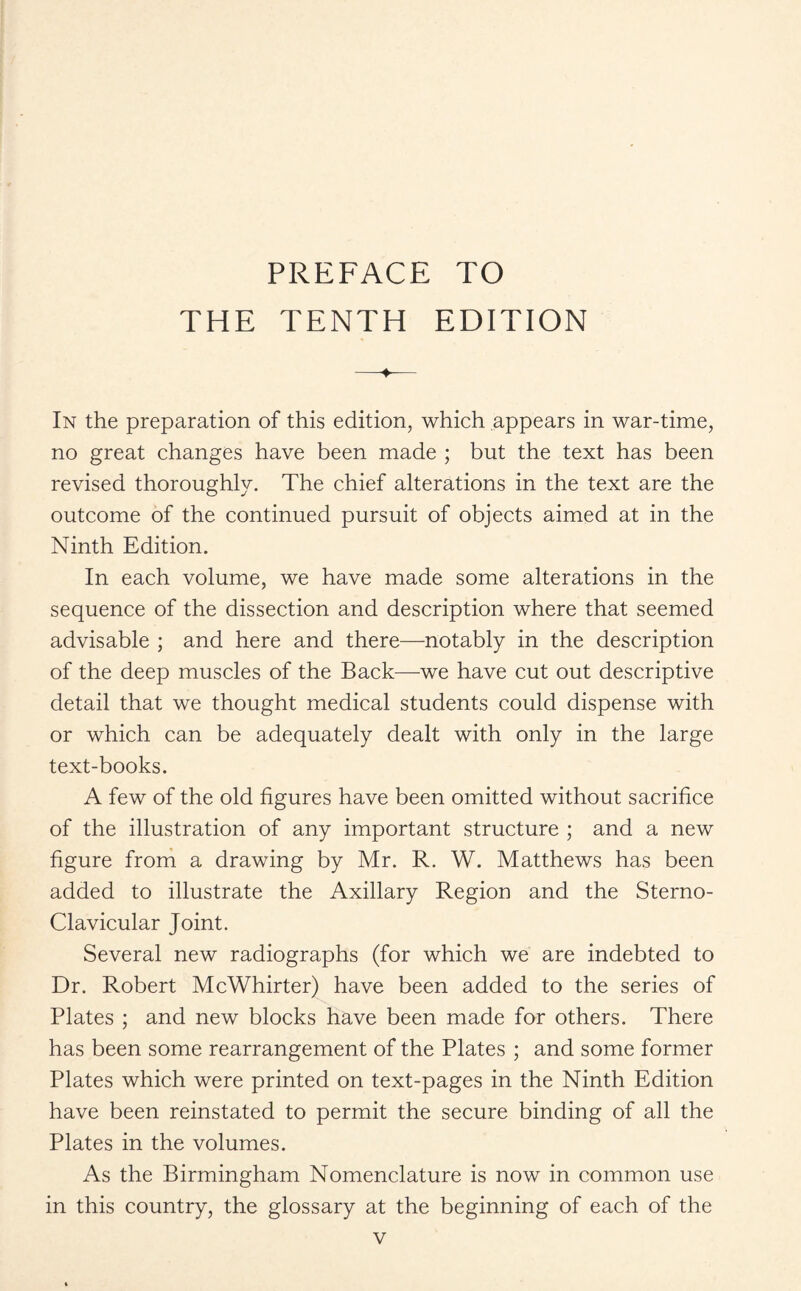 PREFACE TO THE TENTH EDITION -*- In the preparation of this edition, which appears in war-time, no great changes have been made ; but the text has been revised thoroughly. The chief alterations in the text are the outcome of the continued pursuit of objects aimed at in the Ninth Edition. In each volume, we have made some alterations in the sequence of the dissection and description where that seemed advisable ; and here and there—notably in the description of the deep muscles of the Back—we have cut out descriptive detail that we thought medical students could dispense with or which can be adequately dealt with only in the large text-books. A few of the old figures have been omitted without sacrifice of the illustration of any important structure ; and a new figure from a drawing by Mr. R. W. Matthews has been added to illustrate the Axillary Region and the Sterno¬ clavicular Joint. Several new radiographs (for which we are indebted to Dr. Robert McWhirter) have been added to the series of Plates ; and new blocks have been made for others. There has been some rearrangement of the Plates ; and some former Plates which were printed on text-pages in the Ninth Edition have been reinstated to permit the secure binding of all the Plates in the volumes. As the Birmingham Nomenclature is now in common use in this country, the glossary at the beginning of each of the