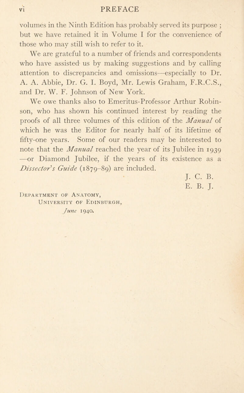 volumes in the Ninth Edition has probably served its purpose ; but we have retained it in Volume I for the convenience of those who may still wish to refer to it. We are grateful to a number of friends and correspondents who have assisted us by making suggestions and by calling attention to discrepancies and omissions—especially to Dr. A. A. Abbie, Dr. G. I. Boyd, Mr. Lewis Graham, F.R.C.S., and Dr. W. F. Johnson of New York. We owe thanks also to Emeritus-Professor Arthur Robin¬ son, who has shown his continued interest by reading the proofs of all three volumes of this edition of the Manual of which he was the Editor for nearly half of its lifetime of fifty-one years. Some of our readers may be interested to note that the Manual reached the year of its Jubilee in 1939 —or Diamond Jubilee, if the years of its existence as a Dissector'1 s Guide (1879-89) are included. J. C. B. E. B. J. Department of Anatomy, University of Edinburgh,