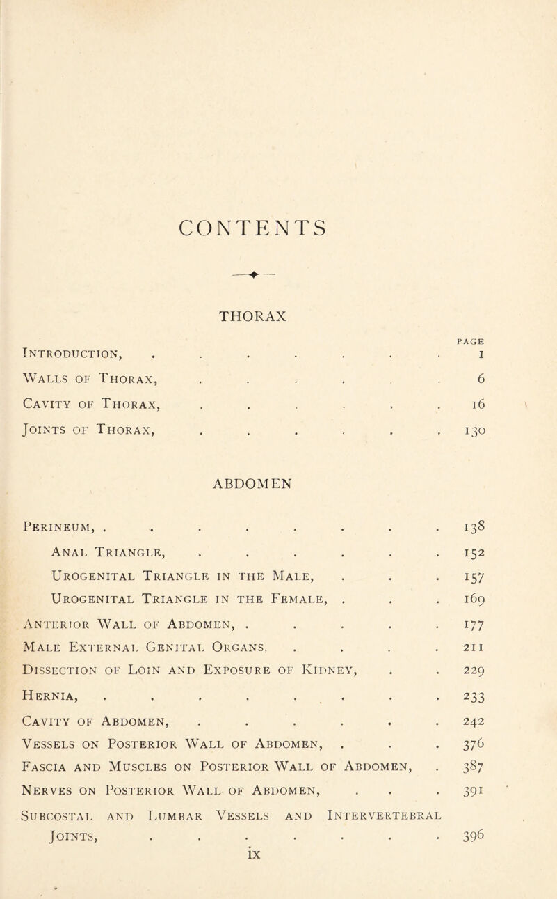 CONTENTS THORAX PAGE Introduction, ...... i Walls of Thorax, .... .6 Cavity of Thorax, . . . . . .16 Joints of Thorax, . . . . . ,130 ABDOMEN Perineum, ......... 138 Anal Triangle, ...... 152 Urogenital Triangle in the Male, . . . 157 Urogenital Triangle in the Female, . . . 169 Anterior Wall of Abdomen, . . . . .177 Male External Genital Organs, . . . .211 Dissection of Loin and Exposure of Kidney, . . 229 Hernia, ........ 233 Cavity of Abdomen, ...... 242 Vessels on Posterior Wall of Abdomen, . . . 376 Fascia and Muscles on Posterior Wall of Abdomen, . 387 Nerves on Posterior Wall of Abdomen, . . . 391 Subcostal and Lumbar Vessels and Intervertebral Joints, ....... 396