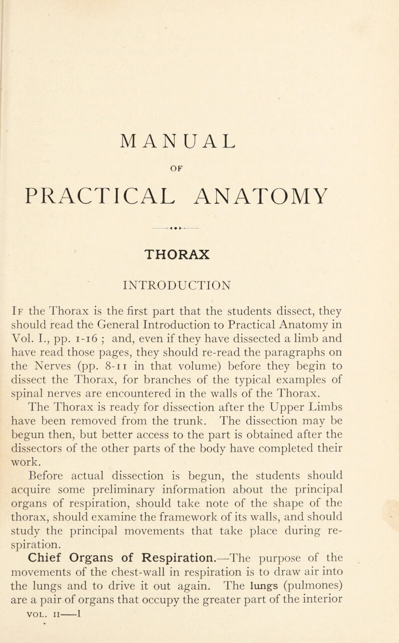 MANUAL OF PRACTICAL ANATOMY THORAX INTRODUCTION If the Thorax is the first part that the students dissect, they should read the General Introduction to Practical Anatomy in Vol. I., pp. 1-16 ; and, even if they have dissected a limb and have read those pages, they should re-read the paragraphs on the Nerves (pp. 8-n in that volume) before they begin to dissect the Thorax, for branches of the typical examples of spinal nerves are encountered in the walls of the Thorax. The Thorax is ready for dissection after the Upper Limbs have been removed from the trunk. The dissection may be begun then, but better access to the part is obtained after the dissectors of the other parts of the body have completed their work. Before actual dissection is begun, the students should acquire some preliminary information about the principal organs of respiration, should take note of the shape of the thorax, should examine the framework of its walls, and should study the principal movements that take place during re¬ spiration. Chief Organs of Respiration.—The purpose of the movements of the chest-wall in respiration is to draw air into the lungs and to drive it out again. The lungs (pulmones) are a pair of organs that occupy the greater part of the interior VOL. II—1