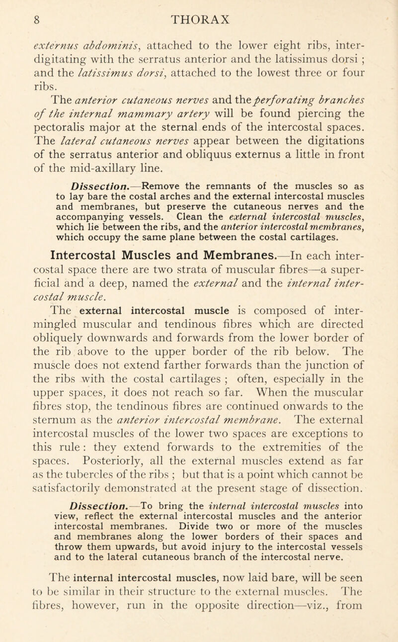 externus abdominis, attached to the lower eight ribs, inter- digitating with the serratus anterior and the latissimus dorsi ; and the latissimus dorsi, attached to the lowest three or four ribs. The anterior cutaneous nerves and the. perforating branches of the internal mammary artery will be found piercing the pectoralis major at the sternal ends of the intercostal spaces. The lateral cutaneous nerves appear between the digitations of the serratus anterior and obliquus externus a little in front of the mid-axillary line. Dissection.—Remove the remnants of the muscles so as to lay bare the costal arches and the external intercostal muscles and membranes, but preserve the cutaneous nerves and the accompanying vessels. Clean the external intercostal muscles, which lie between the ribs, and the anterior intercostal membranes, which occupy the same plane between the costal cartilages. Intercostal Muscles and Membranes.—In each inter¬ costal space there are two strata of muscular fibres—a super¬ ficial and a deep, named the external and the internal inter¬ costal muscle. The external intercostal muscle is composed of inter¬ mingled muscular and tendinous fibres which are directed obliquely downwards and forwards from the lower border of the rib above to the upper border of the rib below. The muscle does not extend farther forwards than the junction of the ribs with the costal cartilages ; often, especially in the upper spaces, it does not reach so far. When the muscular fibres stop, the tendinous fibres are continued onwards to the sternum as the anterior intercostal membrane. The external intercostal muscles of the lower two spaces are exceptions to this rule : they extend forwards to the extremities of the spaces. Posteriorly, all the external muscles extend as far as the tubercles of the ribs ; but that is a point which cannot be satisfactorily demonstrated at the present stage of dissection. Dissection.—To bring the internal intercostal muscles into view, reflect the external intercostal muscles and the anterior intercostal membranes. Divide two or more of the muscles and membranes along the lower borders of their spaces and throw them upwards, but avoid injury to the intercostal vessels and to the lateral cutaneous branch of the intercostal nerve. The internal intercostal muscles, now laid bare, will be seen to be similar in their structure to the external muscles. The fibres, however, run in the opposite direction—viz., from