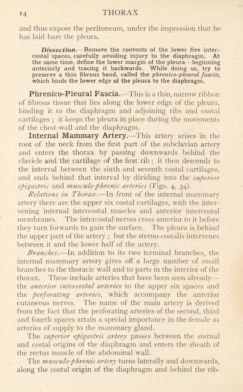 and thus expose the peritoneum, under the impression that he has laid bare the pleura. Dissection.-—Remove the contents of the lower five inter¬ costal spaces, carefully avoiding injury to the diaphragm. At the same time, define the lower margin of the pleura—beginning anteriorly and tracing it backwards. While doing so, try to preserve a thin fibrous band, called the phrenico-pleural fascia, which binds the lower edge of the pleura to the diaphragm. Phrenico-Pleural Fascia.—This is a thin, narrow ribbon of fibrous tissue that lies along the lower edge of the pleura, binding it to the diaphragm and adjoining ribs and costal cartilages ; it keeps the pleura in place during the movements of the chest-wall and the diaphragm. Internal Mammary Artery.—This artery arises in the root of the neck from the first part of the subclavian artery and enters the thorax by passing downwards behind the clavicle and the cartilage of the first rib ; it then descends to the interval between the sixth and seventh costal cartilages, and ends behind that interval by dividing into the superior epigastric and musculo-phrenic arteries (Figs. 4, 34). Relations in Thorax.—In front of the internal mammary artery there are the upper six costal cartilages, with the inter¬ vening internal intercostal muscles and anterior intercostal membranes. The intercostal nerves cross anterior to it before they turn forwards to gain the surface. The pleura is behind the upper part of the artery ; but the sterno-costalis intervenes between it and the lower half of the artery. Branches.—In addition to its two terminal branches, the internal mammary artery gives off a large number of small branches to the thoracic wall and to parts in the interior of the thorax. These include arteries that have been seen already— the anterior intercostal arteries to the upper six spaces and the perforating arteries, which accompany the anterior cutaneous nerves. The name of the main artery is derived from the fact that the perforating arteries of the second, third and fourth spaces attain a special importance in the female as arteries of supply to the mammary gland. The superior epigastric artery passes between the sternal and costal origins of the diaphragm and enters the sheath of the rectus muscle of the abdominal wall. The musculo-phrenic artery turns laterally and downwards, along the costal origin of the diaphragm and behind the rib-