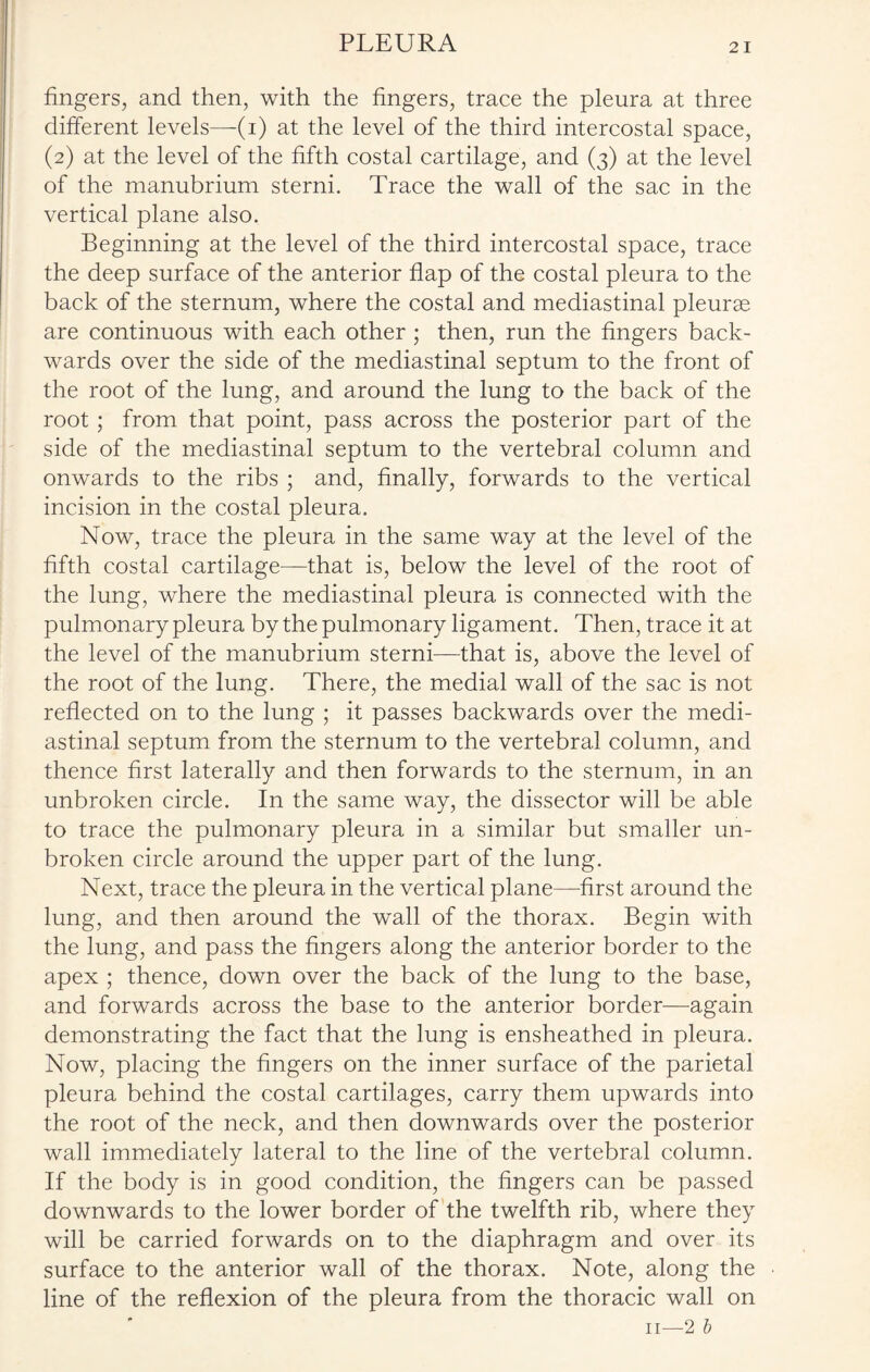 PLEURA fingers, and then, with the fingers, trace the pleura at three different levels—-(i) at the level of the third intercostal space, (2) at the level of the fifth costal cartilage, and (3) at the level of the manubrium sterni. Trace the wall of the sac in the vertical plane also. Beginning at the level of the third intercostal space, trace the deep surface of the anterior flap of the costal pleura to the back of the sternum, where the costal and mediastinal pleurae are continuous with each other ; then, run the fingers back¬ wards over the side of the mediastinal septum to the front of the root of the lung, and around the lung to the back of the root ; from that point, pass across the posterior part of the side of the mediastinal septum to the vertebral column and onwards to the ribs ; and, finally, forwards to the vertical incision in the costal pleura. Now, trace the pleura in the same way at the level of the fifth costal cartilage—-that is, below the level of the root of the lung, where the mediastinal pleura is connected with the pulmonary pleura by the pulmonary ligament. Then, trace it at the level of the manubrium sterni—that is, above the level of the root of the lung. There, the medial wall of the sac is not reflected on to the lung ; it passes backwards over the medi¬ astinal septum from the sternum to the vertebral column, and thence first laterally and then forwards to the sternum, in an unbroken circle. In the same way, the dissector will be able to trace the pulmonary pleura in a similar but smaller un¬ broken circle around the upper part of the lung. Next, trace the pleura in the vertical plane—first around the lung, and then around the wall of the thorax. Begin with the lung, and pass the fingers along the anterior border to the apex ; thence, down over the back of the lung to the base, and forwards across the base to the anterior border—again demonstrating the fact that the lung is ensheathed in pleura. Now, placing the fingers on the inner surface of the parietal pleura behind the costal cartilages, carry them upwards into the root of the neck, and then downwards over the posterior wall immediately lateral to the line of the vertebral column. If the body is in good condition, the fingers can be passed downwards to the lower border of the twelfth rib, where they will be carried forwards on to the diaphragm and over its surface to the anterior wall of the thorax. Note, along the line of the reflexion of the pleura from the thoracic wall on II—2 b