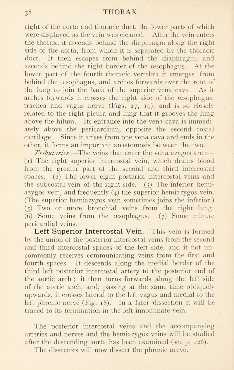 right of the aorta and thoracic duct, the lower parts of which were displayed as the vein was cleaned. After the vein enters the thorax, it ascends behind the diaphragm along the right side of the aorta, from which it is separated by the thoracic duct. It then escapes from behind the diaphragm, and ascends behind the right border of the oesophagus. At the lower part of the fourth thoracic vertebra it emerges from behind the oesophagus, and arches forwards over the root of the lung to join the back of the superior vena cava. As it arches forwards it crosses the right side of the oesophagus, trachea and vagus nerve (Figs. 17, 19), and is so closely related to the right pleura and lung that it grooves the lung above the hilum. Its entrance into the vena cava is immedi¬ ately above the pericardium, opposite the second costal cartilage. Since it arises from one vena cava and ends in the other, it forms an important anastomosis between the two. Tributaries.—The veins that enter the vena azygos are :— (1) The right superior intercostal vein, which drains blood from the greater part of the second and third intercostal spaces. (2) The lower eight posterior intercostal veins and the subcostal vein of the right side. (3) The inferior hemi¬ azygos vein, and frequently (4) the superior hemiazygos vein. (The superior hemiazygos vein sometimes joins the inferior.) (5) Two or more bronchial veins from the right lung. (6) Some veins from the oesophagus. (7) Some minute pericardial veins. Left Superior Intercostal Vein.—This vein is formed by the union of the posterior intercostal veins from the second and third intercostal spaces of the left side, and it not un¬ commonly receives communicating veins from the first and fourth spaces. It descends along the medial border of the third left posterior intercostal artery to the posterior end of the aortic arch ; it then turns forwards along the left side of the aortic arch, and, passing at the same time obliquely upwards, it crosses lateral to the left vagus and medial to the left phrenic nerve (Fig. 18). In a later dissection it will be traced to its termination in the left innominate vein. The posterior intercostal veins and the accompanying arteries and nerves and the hemiazygos veins will be studied after the descending aorta has been examined (see p. 126). The dissectors will now dissect the phrenic nerve.