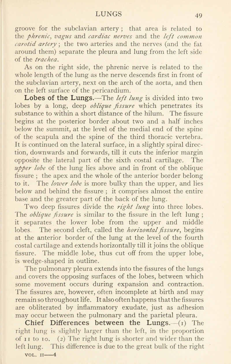 groove for the subclavian artery ; that area is related to the phrenic, vagus and cardiac nerves and the left common carotid artery; the two arteries and the nerves (and the fat around them) separate the pleura and lung from the left side of the trachea. As on the right side, the phrenic nerve is related to the whole length of the lung as the nerve descends first in front of the subclavian artery, next on the arch of the aorta, and then on the left surface of the pericardium. Lobes of the Lungs.—The left lung is divided into two lobes by a long, deep oblique fissure which penetrates its substance to within a short distance of the hilum. The fissure begins at the posterior border about two and a half inches below the summit, at the level of the medial end of the spine of the scapula and the spine of the third thoracic vertebra. It is continued on the lateral surface, in a slightly spiral direc¬ tion, downwards and forwards, till it cuts the inferior margin opposite the lateral part of the sixth costal cartilage. The upper lobe of the lung lies above and in front of the oblique fissure ; the apex and the whole of the anterior border belong to it. The lower lobe is more bulky than the upper, and lies below and behind the fissure ; it comprises almost the entire base and the greater part of the back of the lung. Two deep fissures divide the right lung into three lobes. The oblique fissure is similar to the fissure in the left lung ; it separates the lower lobe from the upper and middle lobes. The second cleft, called the horizontal fissure, begins at the anterior border of the lung at the level of the fourth costal cartilage and extends horizontally till it joins the oblique fissure. The middle lobe, thus cut off from the upper lobe, is wedge-shaped in outline. The pulmonary pleura extends into the fissures of the lungs and covers the opposing surfaces of the lobes, between which some movement occurs during expansion and contraction. The fissures are, however, often incomplete at birth and may remain so throughout life. It also often happens that the fissures are obliterated by inflammatory exudate, just as adhesion may occur between the pulmonary and the parietal pleura. Chief Differences between the Lungs.—(i) The right lung is slightly larger than the left, in the proportion of ii to io. (2) The right lung is shorter and wider than the left lung. This difference is due to the great bulk of the right VOL. 11—4