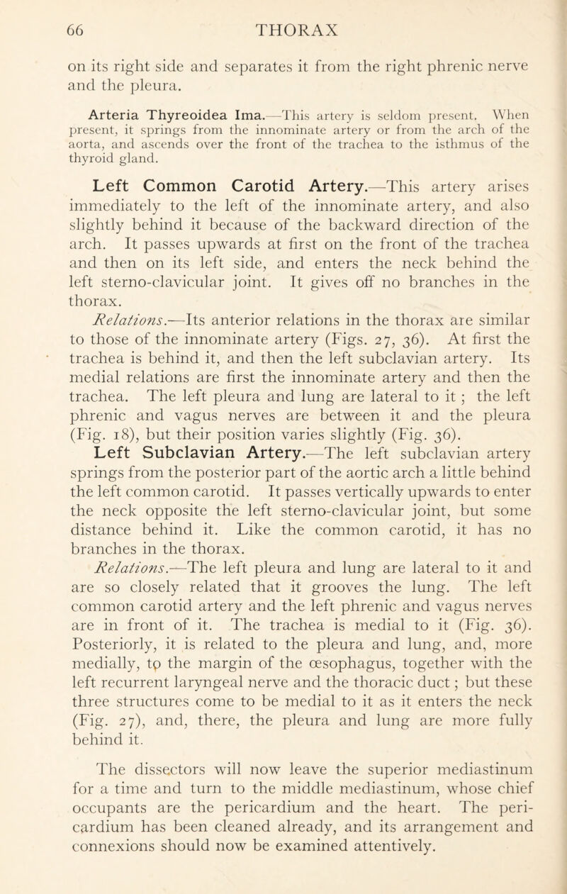 on its right side and separates it from the right phrenic nerve and the pleura. Arteria Thyreoidea Ima.—This artery is seldom present. When present, it springs from the innominate artery or from the arch of the aorta, and ascends over the front of the trachea to the isthmus of the thyroid gland. Left Common Carotid Artery.—This artery arises immediately to the left of the innominate artery, and also slightly behind it because of the backward direction of the arch. It passes upwards at first on the front of the trachea and then on its left side, and enters the neck behind the left sterno-clavicular joint. It gives off no branches in the thorax. Relations.-— Its anterior relations in the thorax are similar to those of the innominate artery (Figs. 27, 36). At first the trachea is behind it, and then the left subclavian artery. Its medial relations are first the innominate artery and then the trachea. The left pleura and lung are lateral to it ; the left phrenic and vagus nerves are between it and the pleura (Fig. 18), but their position varies slightly (Fig. 36). Left Subclavian Artery.—The left subclavian artery springs from the posterior part of the aortic arch a little behind the left common carotid. It passes vertically upwards to enter the neck opposite the left sterno-clavicular joint, but some distance behind it. Like the common carotid, it has no branches in the thorax. Relations.—The left pleura and lung are lateral to it and are so closely related that it grooves the lung. The left common carotid artery and the left phrenic and vagus nerves are in front of it. The trachea is medial to it (Fig. 36). Posteriorly, it is related to the pleura and lung, and, more medially, tp the margin of the oesophagus, together with the left recurrent laryngeal nerve and the thoracic duct; but these three structures come to be medial to it as it enters the neck (Fig. 27), and, there, the pleura and lung are more fully behind it. The dissectors will now leave the superior mediastinum for a time and turn to the middle mediastinum, whose chief occupants are the pericardium and the heart. The peri¬ cardium has been cleaned already, and its arrangement and connexions should now be examined attentively.