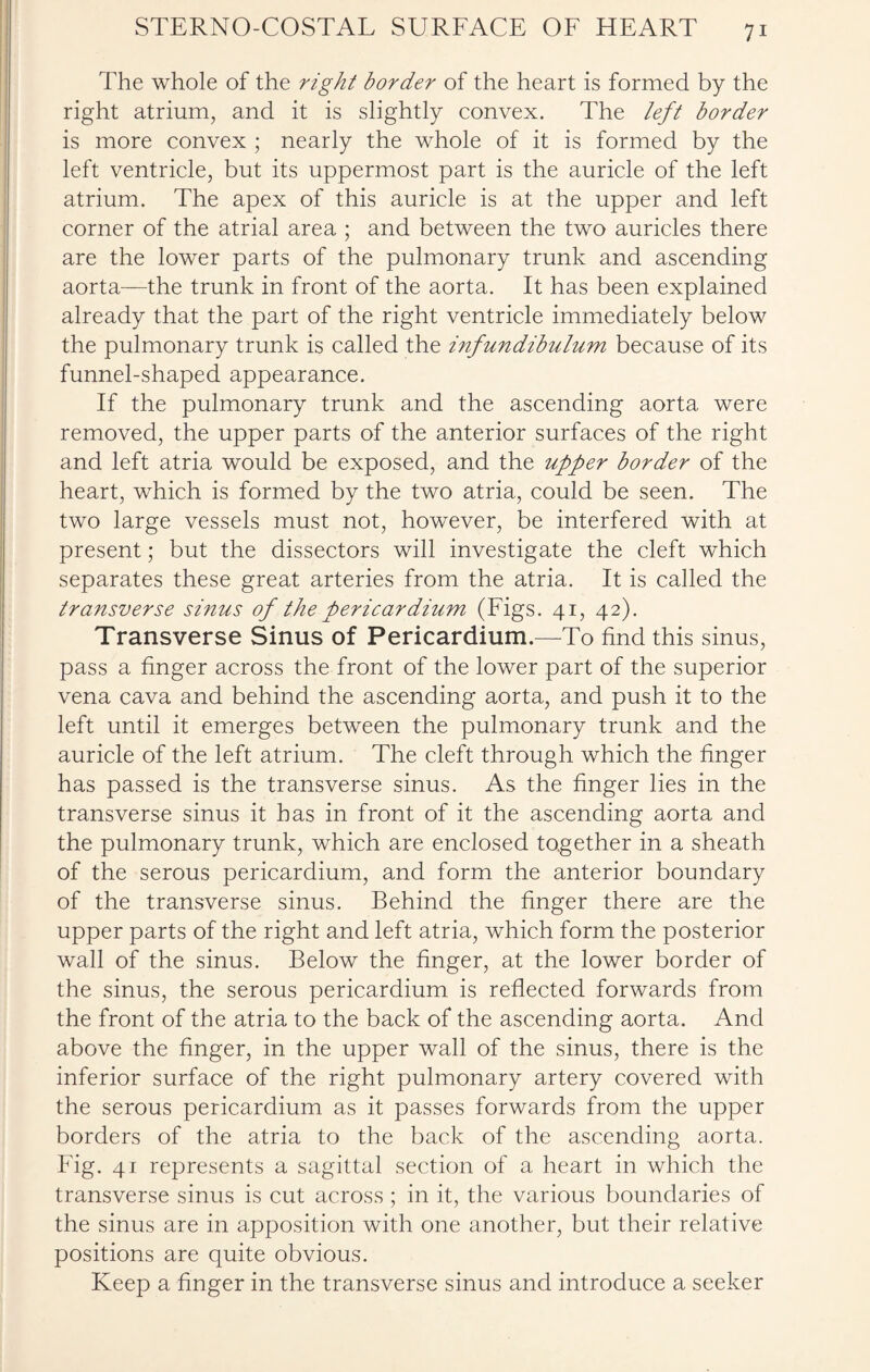The whole of the right border of the heart is formed by the right atrium, and it is slightly convex. The left border is more convex ; nearly the whole of it is formed by the left ventricle, but its uppermost part is the auricle of the left atrium. The apex of this auricle is at the upper and left corner of the atrial area ; and between the two auricles there are the lower parts of the pulmonary trunk and ascending aorta—the trunk in front of the aorta. It has been explained already that the part of the right ventricle immediately below the pulmonary trunk is called the infundibulum because of its funnel-shaped appearance. If the pulmonary trunk and the ascending aorta were removed, the upper parts of the anterior surfaces of the right and left atria would be exposed, and the upper border of the heart, which is formed by the two atria, could be seen. The two large vessels must not, however, be interfered with at present; but the dissectors will investigate the cleft which separates these great arteries from the atria. It is called the transverse sinus of the pericardium (Figs. 41, 42). Transverse Sinus of Pericardium—To find this sinus, pass a finger across the front of the lower part of the superior vena cava and behind the ascending aorta, and push it to the left until it emerges between the pulmonary trunk and the auricle of the left atrium. The cleft through which the finger has passed is the transverse sinus. As the finger lies in the transverse sinus it has in front of it the ascending aorta and the pulmonary trunk, which are enclosed together in a sheath of the serous pericardium, and form the anterior boundary of the transverse sinus. Behind the finger there are the upper parts of the right and left atria, which form the posterior wall of the sinus. Below the finger, at the lower border of the sinus, the serous pericardium is reflected forwards from the front of the atria to the back of the ascending aorta. And above the finger, in the upper wall of the sinus, there is the inferior surface of the right pulmonary artery covered with the serous pericardium as it passes forwards from the upper borders of the atria to the back of the ascending aorta. Fig. 41 represents a sagittal section of a heart in which the transverse sinus is cut across ; in it, the various boundaries of the sinus are in apposition with one another, but their relative positions are quite obvious. Keep a finger in the transverse sinus and introduce a seeker