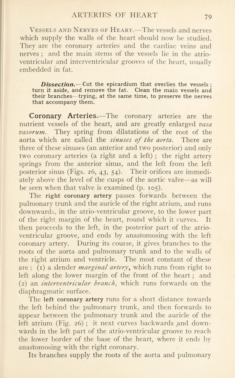 ARTERIES OE HEART Vessels and Nerves of Heart.—The vessels and nerves which supply the walls of the heart should now be studied. They are the coronary arteries and the cardiac veins and nerves ; and the main stems of the vessels lie in the atrio¬ ventricular and interventricular grooves of the heart, usually embedded in fat. Dissection.—Cut the epicardium that overlies the vessels ; turn it aside, and remove the fat. Clean the main vessels and their branches—trying, at the same time, to preserve the nerves that accompany them. Coronary Arteries.—The coronary arteries are the nutrient vessels of the heart, and are greatly enlarged vasa vasorum. They spring from dilatations of the root of the aorta which are called the sinuses of the aorta. There are three of these sinuses (an anterior and two posterior) and only two coronary arteries (a right and a left) ; the right artery springs from the anterior sinus, and the left from the left posterior sinus (Figs. 26, 43, 54). Their orifices are immedi¬ ately above the level of the cusps of the aortic valve—us will be seen when that valve is examined (p. 105). The right coronary artery passes forwards between the pulmonary trunk and the auricle of the right atrium, and runs downwards, in the atrio-ventricular groove, to the lower part of the right margin of the heart, round which it curves. It then proceeds to the left, in the posterior part of the atrio¬ ventricular groove, and ends by anastomosing with the left coronary artery. During its course, it gives branches to the roots of the aorta and pulmonary trunk and to the walls of the right atrium and ventricle. The most constant of these are : (1) a slender marginal artery, which runs from right to left along the lower margin of the front of the heart; and (2) an interventricular branch, which runs forwards on the diaphragmatic surface. The left coronary artery runs for a short distance towards the left behind the pulmonary trunk, and then forwards to appear between the pulmonary trunk and the auricle of the left atrium (Fig. 26) ; it next curves backwards and down¬ wards in the left part of the atrio-ventricular groove to reach the lower border of the base of the heart, where it ends by anastomosing with the. right coronary. Its branches supply the roots of the aorta and pulmonary