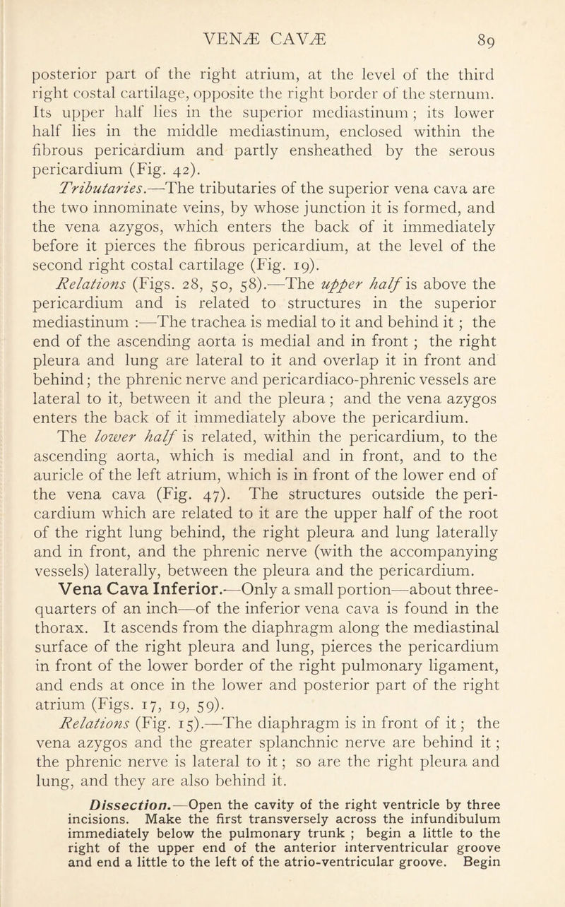 posterior part of the right atrium, at the level of the third right costal cartilage, opposite the right border of the sternum. Its upper half lies in the superior mediastinum; its lower half lies in the middle mediastinum, enclosed within the fibrous pericardium and partly ensheathed by the serous pericardium (Fig. 42). Tributaries.—The tributaries of the superior vena cava are the two innominate veins, by whose junction it is formed, and the vena azygos, which enters the back of it immediately before it pierces the fibrous pericardium, at the level of the second right costal cartilage (Fig. 19). Relations (Figs. 28, 50, 58).—The upper half is above the pericardium and is related to structures in the superior mediastinum :—The trachea is medial to it and behind it ; the end of the ascending aorta is medial and in front ; the right pleura and lung are lateral to it and overlap it in front and behind; the phrenic nerve and pericardiaco-phrenic vessels are lateral to it, between it and the pleura; and the vena azygos enters the back of it immediately above the pericardium. The lower half is related, within the pericardium, to the ascending aorta, which is medial and in front, and to the auricle of the left atrium, which is in front of the lower end of the vena cava (Fig. 47). The structures outside the peri¬ cardium which are related to it are the upper half of the root of the right lung behind, the right pleura and lung laterally and in front, and the phrenic nerve (with the accompanying vessels) laterally, between the pleura and the pericardium. Vena Cava Inferior.-—Only a small portion—about three- quarters of an inch—of the inferior vena cava is found in the thorax. It ascends from the diaphragm along the mediastinal surface of the right pleura and lung, pierces the pericardium in front of the lower border of the right pulmonary ligament, and ends at once in the lower and posterior part of the right atrium (Figs. 17, 19, 59). Relations (Fig. 15).—The diaphragm is in front of it; the vena azygos and the greater splanchnic nerve are behind it; the phrenic nerve is lateral to it; so are the right pleura and lung, and they are also behind it. Dissection.—Open the cavity of the right ventricle by three incisions. Make the first transversely across the infundibulum immediately below the pulmonary trunk ; begin a little to the right of the upper end of the anterior interventricular groove and end a little to the left of the atrio-ventricular groove. Begin