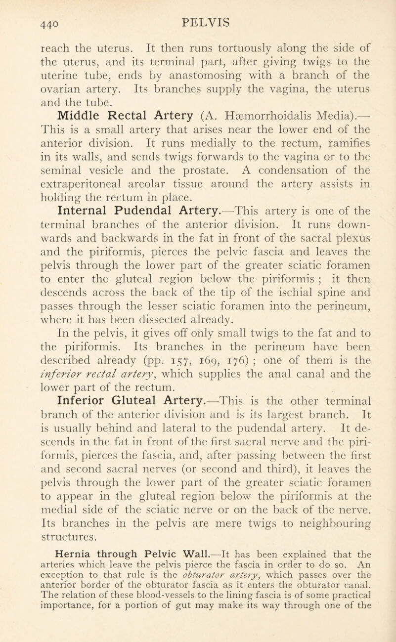 reach the uterus. It then runs tortuously along the side of the uterus, and its terminal part, after giving twigs to the uterine tube, ends by anastomosing with a branch of the ovarian artery. Its branches supply the vagina, the uterus and the tube. Middle Rectal Artery (A. Hsemorrhoidalis Media).— This is a small artery that arises near the lower end of the anterior division. It runs medially to the rectum, ramifies in its walls, and sends twigs forwards to the vagina or to the seminal vesicle and the prostate. A condensation of the extraperitoneal areolar tissue around the artery assists in holding the rectum in place. Internal Pudendal Artery.—This artery is one of the terminal branches of the anterior division. It runs down¬ wards and backwards in the fat in front of the sacral plexus and the piriformis, pierces the pelvic fascia and leaves the pelvis through the lower part of the greater sciatic foramen to enter the gluteal region below the piriformis ; it then descends across the back of the tip of the ischial spine and passes through the lesser sciatic foramen into the perineum, where it has been dissected already. In the pelvis, it gives off only small twigs to the fat and to the piriformis. Its branches in the perineum have been described already (pp. 157, 169, 176) ; one of them is the inferior rectal artery, which supplies the anal canal and the lower part of the rectum. Inferior Gluteal Artery.—This is the other terminal branch of the anterior division and is its largest branch. It is usually behind and lateral to the pudendal artery. It de¬ scends in the fat in front of the first sacral nerve and the piri¬ formis, pierces the fascia, and, after passing between the first and second sacral nerves (or second and third), it leaves the pelvis through the lower part of the greater sciatic foramen to appear in the gluteal region below the piriformis at the medial side of the sciatic nerve or on the back of the nerve. Its branches in the pelvis are mere twigs to neighbouring structures. Hernia through Pelvic Wall.—It has been explained that the arteries which leave the pelvis pierce the fascia in order to do so. An exception to that rule is the obturator artery, which passes over the anterior border of the obturator fascia as it enters the obturator canal. The relation of these blood-vessels to the lining fascia is of some practical importance, for a portion of gut may make its way through one of the