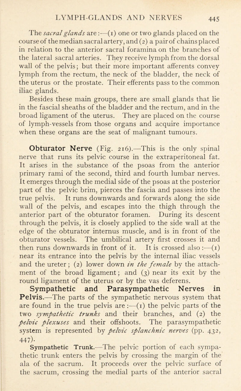 The sacral glands are(i) one or two glands placed on the course of the median sacral artery, and (2) a pair of chains placed in relation to the anterior sacral foramina on the branches of the lateral sacral arteries. They receive lymph from the dorsal wall of the pelvis; but their more important afferents convey lymph from the rectum, the neck of the bladder, the neck of the uterus or the prostate. Their efferents pass to the common iliac glands. Besides these main groups, there are small glands that lie in the fascial sheaths of the bladder and the rectum, and in the broad ligament of the uterus. They are placed on the course of lymph-vessels from those organs and acquire importance when these organs are the seat of malignant tumours. Obturator Nerve (Fig. 216).—This is the only spinal nerve that runs its pelvic course in the extraperitoneal fat. It arises in the substance of the psoas from the anterior primary rami of the second, third and fourth lumbar nerves. It emerges through the medial side of the psoas at the posterior part of the pelvic brim, pierces the fascia and passes into the true pelvis. It runs downwards and forwards along the side wall of the pelvis, and escapes into the thigh through the anterior part of the obturator foramen. During its descent through the pelvis, it is closely applied to the side wall at the edge of the obturator internus muscle, and is in front of the obturator vessels. The umbilical artery first crosses it and then runs downwards in front of it. It is crossed also :—(1) near its entrance into the pelvis by the internal iliac vessels and the ureter; (2) lower down in the female by the attach¬ ment of the broad ligament; and (3) near its exit by the round ligament of the uterus or by the vas deferens. Sympathetic and Parasympathetic Nerves in Pelvis.—The parts of the sympathetic nervous system that are found in the true pelvis are :—(1) the pelvic parts of the two sympathetic trunks and their branches, and (2) the pelvic plexuses and their offshoots. The parasympathetic system is represented by pelvic splanchnic nerves (pp. 432, 447)- Sympathetic Trunk.—The pelvic portion of each sympa¬ thetic trunk enters the pelvis by crossing the margin of the ala of the sacrum. It proceeds over the pelvic surface of the sacrum, crossing the medial parts of the anterior sacral