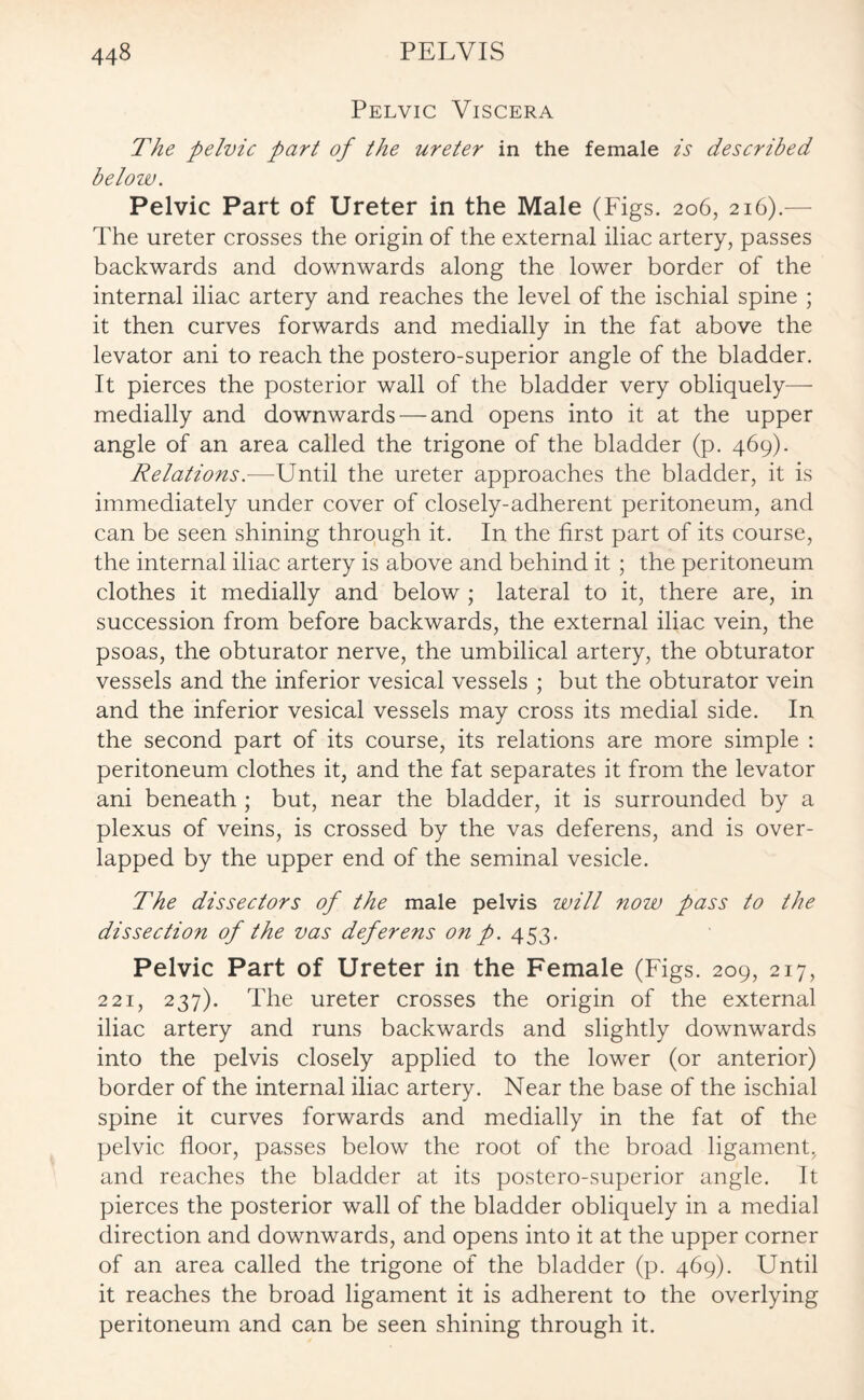 Pelvic Viscera The pelvic part of the ureter in the female is described below. Pelvic Part of Ureter in the Male (Figs. 206, 216).- The ureter crosses the origin of the external iliac artery, passes backwards and downwards along the lower border of the internal iliac artery and reaches the level of the ischial spine ; it then curves forwards and medially in the fat above the levator ani to reach the postero-superior angle of the bladder. It pierces the posterior wall of the bladder very obliquely— medially and downwards — and opens into it at the upper angle of an area called the trigone of the bladder (p. 469). Relations.—Until the ureter approaches the bladder, it is immediately under cover of closely-adherent peritoneum, and can be seen shining through it. In the first part of its course, the internal iliac artery is above and behind it ; the peritoneum clothes it medially and below ; lateral to it, there are, in succession from before backwards, the external iliac vein, the psoas, the obturator nerve, the umbilical artery, the obturator vessels and the inferior vesical vessels ; but the obturator vein and the inferior vesical vessels may cross its medial side. In the second part of its course, its relations are more simple : peritoneum clothes it, and the fat separates it from the levator ani beneath ; but, near the bladder, it is surrounded by a plexus of veins, is crossed by the vas deferens, and is over¬ lapped by the upper end of the seminal vesicle. The dissectors of the male pelvis will now pass to the dissection of the vas deferens on p. 453. Pelvic Part of Ureter in the Female (Figs. 209, 217, 221, 237). The ureter crosses the origin of the external iliac artery and runs backwards and slightly downwards into the pelvis closely applied to the lower (or anterior) border of the internal iliac artery. Near the base of the ischial spine it curves forwards and medially in the fat of the pelvic floor, passes below the root of the broad ligament, and reaches the bladder at its postero-superior angle. It pierces the posterior wall of the bladder obliquely in a medial direction and downwards, and opens into it at the upper corner of an area called the trigone of the bladder (p. 469). Until it reaches the broad ligament it is adherent to the overlying peritoneum and can be seen shining through it.