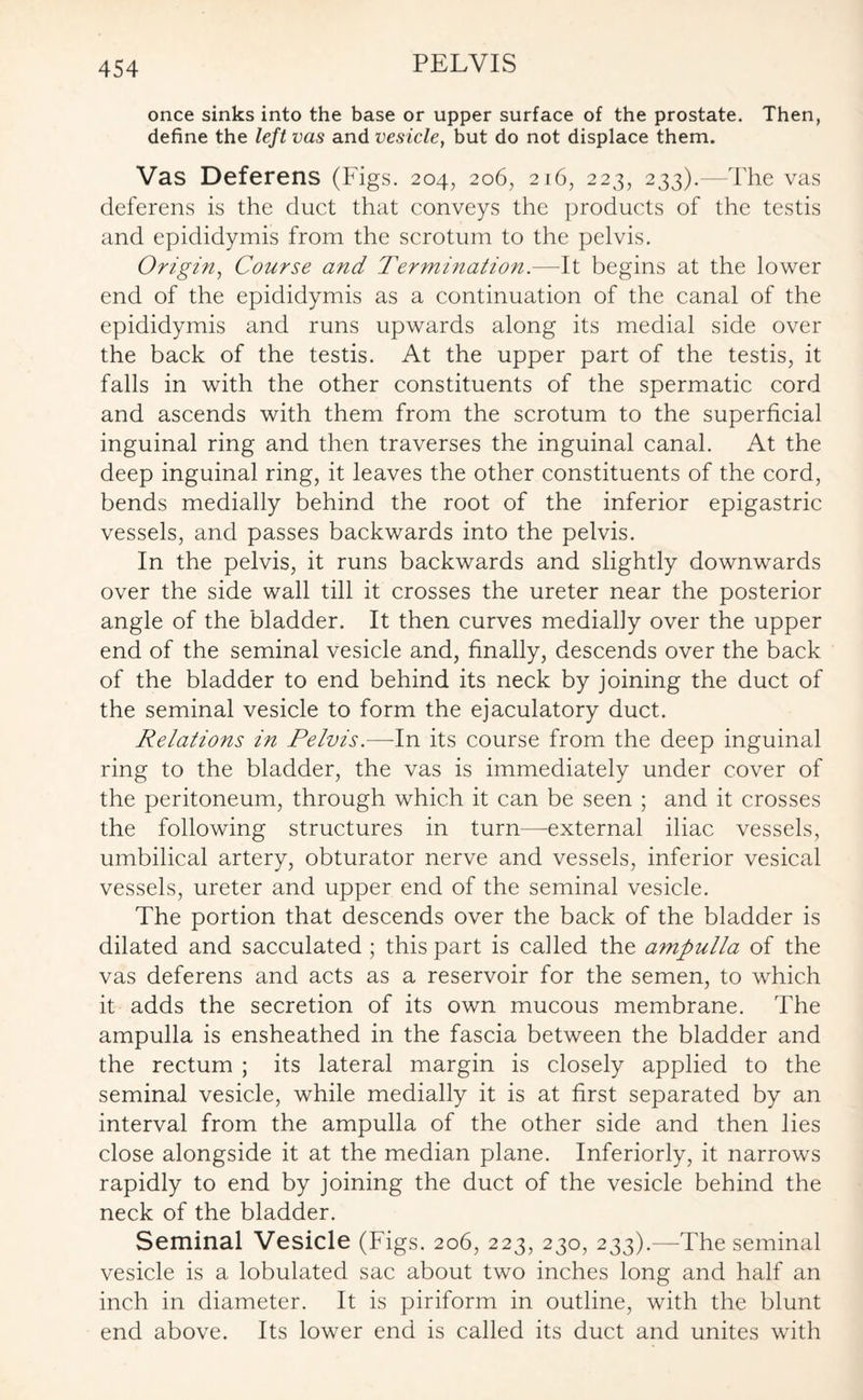 once sinks into the base or upper surface of the prostate. Then, define the left vas and vesicle, but do not displace them. Vas Deferens (Figs. 204, 206, 216, 223, 233).—-The vas deferens is the duct that conveys the products of the testis and epididymis from the scrotum to the pelvis. Origin, Course and Termination.—It begins at the lower end of the epididymis as a continuation of the canal of the epididymis and runs upwards along its medial side over the back of the testis. At the upper part of the testis, it falls in with the other constituents of the spermatic cord and ascends with them from the scrotum to the superficial inguinal ring and then traverses the inguinal canal. At the deep inguinal ring, it leaves the other constituents of the cord, bends medially behind the root of the inferior epigastric vessels, and passes backwards into the pelvis. In the pelvis, it runs backwards and slightly downwards over the side wall till it crosses the ureter near the posterior angle of the bladder. It then curves medially over the upper end of the seminal vesicle and, finally, descends over the back of the bladder to end behind its neck by joining the duct of the seminal vesicle to form the ejaculatory duct. Relations in Pelvis.—In its course from the deep inguinal ring to the bladder, the vas is immediately under cover of the peritoneum, through which it can be seen ; and it crosses the following structures in turn—external iliac vessels, umbilical artery, obturator nerve and vessels, inferior vesical vessels, ureter and upper end of the seminal vesicle. The portion that descends over the back of the bladder is dilated and sacculated ; this part is called the ampulla of the vas deferens and acts as a reservoir for the semen, to which it adds the secretion of its own mucous membrane. The ampulla is ensheathed in the fascia between the bladder and the rectum ; its lateral margin is closely applied to the seminal vesicle, while medially it is at first separated by an interval from the ampulla of the other side and then lies close alongside it at the median plane. Inferiorly, it narrows rapidly to end by joining the duct of the vesicle behind the neck of the bladder. Seminal Vesicle (Figs. 206, 223, 230, 233).—The seminal vesicle is a lobulated sac about two inches long and half an inch in diameter. It is piriform in outline, with the blunt end above. Its lower end is called its duct and unites with