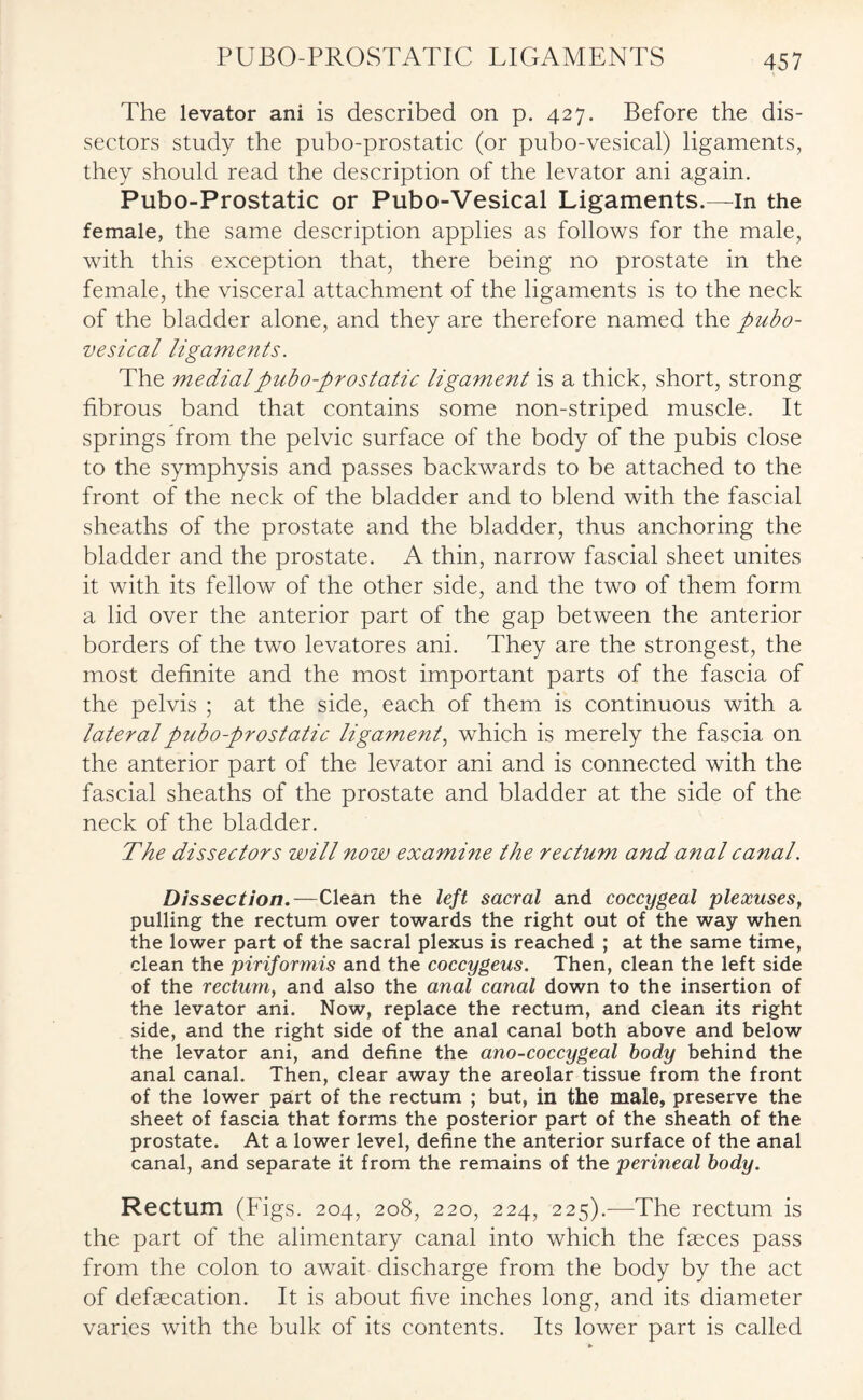 PUBO-PROSTATIC LIGAMENTS The levator ani is described on p. 427. Before the dis¬ sectors study the pubo-prostatic (or pubo-vesical) ligaments, they should read the description of the levator ani again. Pubo-Prostatic or Pubo-Vesical Ligaments.—In the female, the same description applies as follows for the male, with this exception that, there being no prostate in the female, the visceral attachment of the ligaments is to the neck of the bladder alone, and they are therefore named the pubo¬ vesical ligaments. The medial pubo-prostatic ligament is a thick, short, strong fibrous band that contains some non-striped muscle. It springs from the pelvic surface of the body of the pubis close to the symphysis and passes backwards to be attached to the front of the neck of the bladder and to blend with the fascial sheaths of the prostate and the bladder, thus anchoring the bladder and the prostate. A thin, narrow fascial sheet unites it with its fellow of the other side, and the two of them form a lid over the anterior part of the gap between the anterior borders of the two levatores ani. They are the strongest, the most definite and the most important parts of the fascia of the pelvis ; at the side, each of them is continuous with a lateral pubo-prostatic ligament, which is merely the fascia on the anterior part of the levator ani and is connected with the fascial sheaths of the prostate and bladder at the side of the neck of the bladder. The dissectors will now examine the rectum and anal canal. Dissection.—Clean the left sacral and coccygeal plexuses, pulling the rectum over towards the right out of the way when the lower part of the sacral plexus is reached ; at the same time, clean the piriformis and the coccygeus. Then, clean the left side of the rectum, and also the anal canal down to the insertion of the levator ani. Now, replace the rectum, and clean its right side, and the right side of the anal canal both above and below the levator ani, and define the ano-coccygeal body behind the anal canal. Then, clear away the areolar tissue from the front of the lower part of the rectum ; but, in the male, preserve the sheet of fascia that forms the posterior part of the sheath of the prostate. At a lower level, define the anterior surface of the anal canal, and separate it from the remains of the perineal body. Rectum (Figs. 204, 208, 220, 224, 225).—The rectum is the part of the alimentary canal into which the faeces pass from the colon to await discharge from the body by the act of defaecation. It is about five inches long, and its diameter varies with the bulk of its contents. Its lower part is called