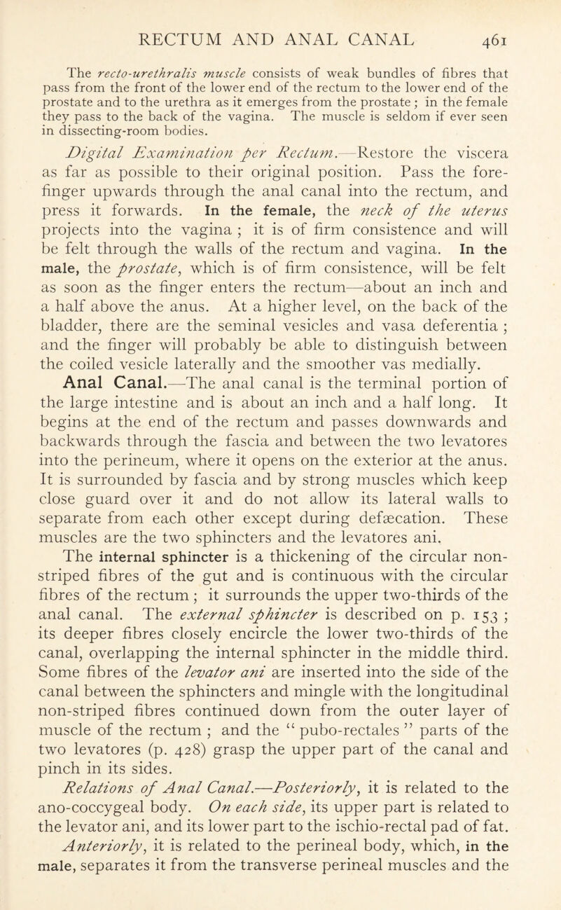 The recto-urethralis muscle consists of weak bundles of fibres that pass from the front of the lower end of the rectum to the lower end of the prostate and to the urethra as it emerges from the prostate ; in the female they pass to the back of the vagina. The muscle is seldom if ever seen in dissecting-room bodies. Digital Examination per Rectum.—Restore the viscera as far as possible to their original position. Pass the fore¬ finger upwards through the anal canal into the rectum, and press it forwards. In the female, the neck of the uterus projects into the vagina ; it is of firm consistence and will be felt through the walls of the rectum and vagina. In the male, the prostate, which is of firm consistence, will be felt as soon as the finger enters the rectum—about an inch and a half above the anus. At a higher level, on the back of the bladder, there are the seminal vesicles and vasa deferentia ; and the finger will probably be able to distinguish between the coiled vesicle laterally and the smoother vas medially. Anal Canal.—-The anal canal is the terminal portion of the large intestine and is about an inch and a half long. It begins at the end of the rectum and passes downwards and backwards through the fascia and between the two levatores into the perineum, where it opens on the exterior at the anus. It is surrounded by fascia and by strong muscles which keep close guard over it and do not allow its lateral walls to separate from each other except during defecation. These muscles are the two sphincters and the levatores ani. The internal sphincter is a thickening of the circular non- striped fibres of the gut and is continuous with the circular fibres of the rectum ; it surrounds the upper two-thirds of the anal canal. The external sphincter is described on p. 153 ; its deeper fibres closely encircle the lower two-thirds of the canal, overlapping the internal sphincter in the middle third. Some fibres of the levator ani are inserted into the side of the canal between the sphincters and mingle with the longitudinal non-striped fibres continued down from the outer layer of muscle of the rectum ; and the u pubo-rectales ” parts of the two levatores (p. 428) grasp the upper part of the canal and pinch in its sides. Relations of Anal Canal.—Posteriorly, it is related to the ano-coccygeal body. On each side, its upper part is related to the levator ani, and its lower part to the ischio-rectal pad of fat. Anteriorly, it is related to the perineal body, which, in the male, separates it from the transverse perineal muscles and the