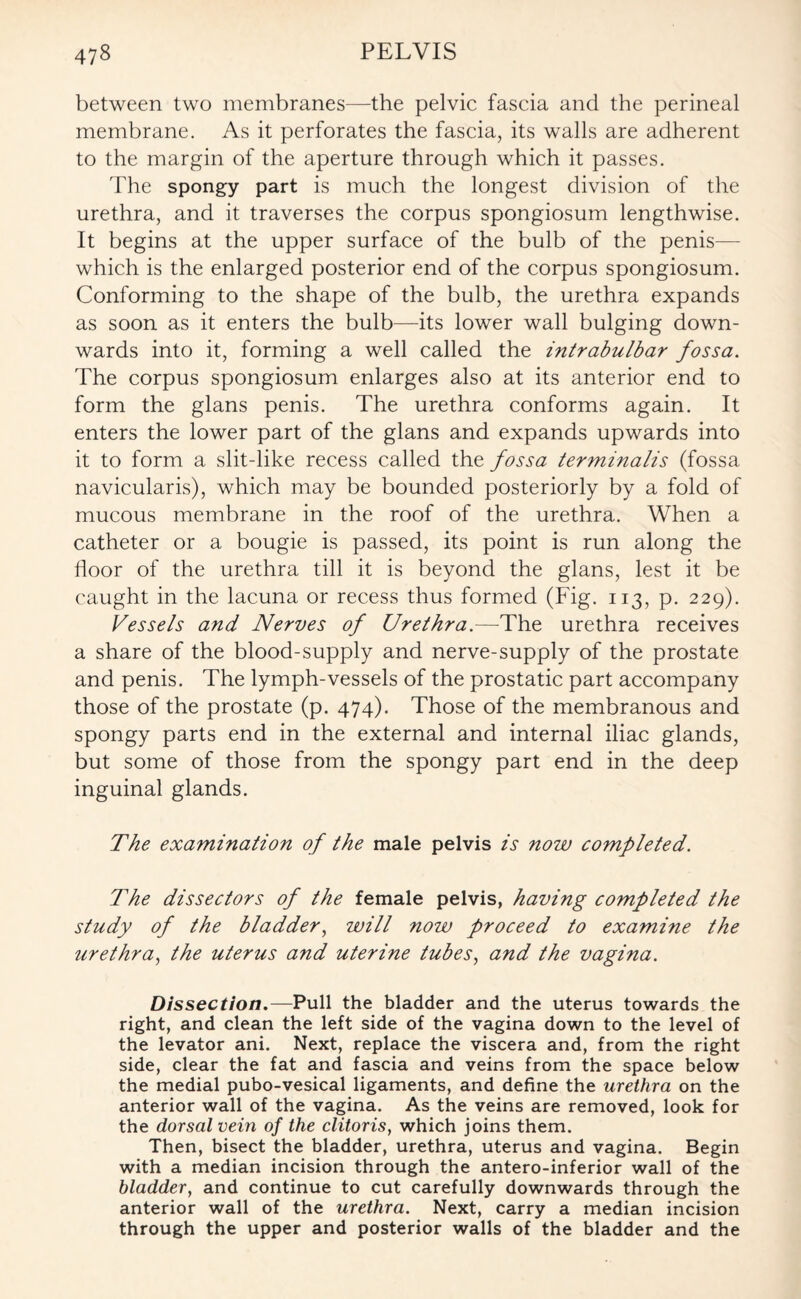 between two membranes—the pelvic fascia and the perineal membrane. As it perforates the fascia, its walls are adherent to the margin of the aperture through which it passes. The spongy part is much the longest division of the urethra, and it traverses the corpus spongiosum lengthwise. It begins at the upper surface of the bulb of the penis— which is the enlarged posterior end of the corpus spongiosum. Conforming to the shape of the bulb, the urethra expands as soon as it enters the bulb—its lower wall bulging down¬ wards into it, forming a well called the intrabulbar fossa. The corpus spongiosum enlarges also at its anterior end to form the glans penis. The urethra conforms again. It enters the lower part of the glans and expands upwards into it to form a slit-like recess called the fossa terminalis (fossa navicularis), which may be bounded posteriorly by a fold of mucous membrane in the roof of the urethra. When a catheter or a bougie is passed, its point is run along the floor of the urethra till it is beyond the glans, lest it be caught in the lacuna or recess thus formed (Fig. 113, p. 229). Vessels and Nerves of Urethra.—The urethra receives a share of the blood-supply and nerve-supply of the prostate and penis. The lymph-vessels of the prostatic part accompany those of the prostate (p. 474). Those of the membranous and spongy parts end in the external and internal iliac glands, but some of those from the spongy part end in the deep inguinal glands. The examination of the male pelvis is now completed. The dissectors of the female pelvis, having completed the study of the bladder, will now proceed to examine the iirethra, the uterus and uterine tubes, and the vagina. Dissection.— Pull the bladder and the uterus towards the right, and clean the left side of the vagina down to the level of the levator ani. Next, replace the viscera and, from the right side, clear the fat and fascia and veins from the space below the medial pubo-vesical ligaments, and define the urethra on the anterior wall of the vagina. As the veins are removed, look for the dorsal vein of the clitoris, which joins them. Then, bisect the bladder, urethra, uterus and vagina. Begin with a median incision through the antero-inferior wall of the bladder, and continue to cut carefully downwards through the anterior wall of the urethra. Next, carry a median incision through the upper and posterior walls of the bladder and the