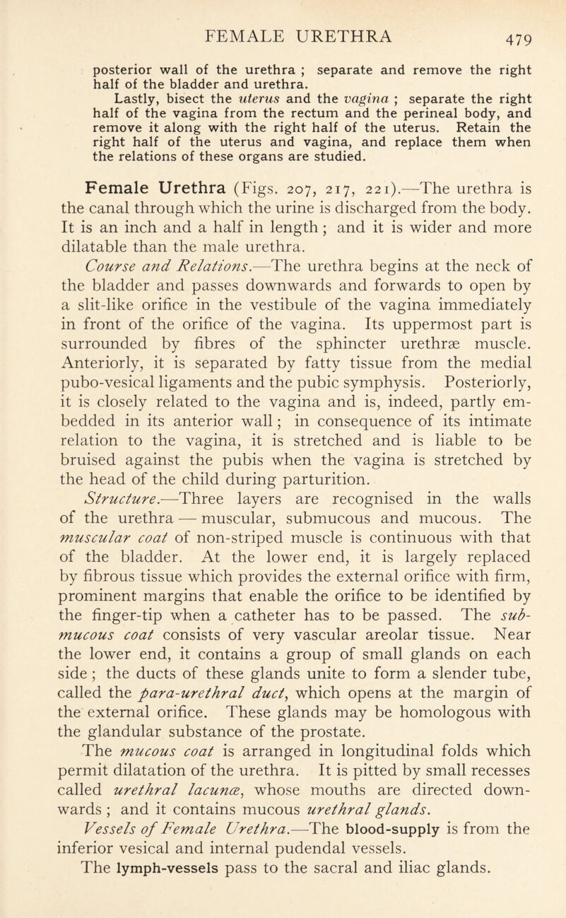 posterior wall of the urethra ; separate and remove the right half of the bladder and urethra. Lastly, bisect the uterus and the vagina ; separate the right half of the vagina from the rectum and the perineal body, and remove it along with the right half of the uterus. Retain the right half of the uterus and vagina, and replace them when the relations of these organs are studied. Female Urethra (Figs. 207, 217, 221).—The urethra is the canal through which the urine is discharged from the body. It is an inch and a half in length; and it is wider and more dilatable than the male urethra. Course and Relations.—The urethra begins at the neck of the bladder and passes downwards and forwards to open by a slit-like orifice in the vestibule of the vagina immediately in front of the orifice of the vagina. Its uppermost part is surrounded by fibres of the sphincter urethrae muscle. Anteriorly, it is separated by fatty tissue from the medial pubo-vesical ligaments and the pubic symphysis. Posteriorly, it is closely related to the vagina and is, indeed, partly em¬ bedded in its anterior wall; in consequence of its intimate relation to the vagina, it is stretched and is liable to be bruised against the pubis when the vagina is stretched by the head of the child during parturition. Structure.—Three layers are recognised in the walls of the urethra — muscular, submucous and mucous. The muscular coat of non-striped muscle is continuous with that of the bladder. At the lower end, it is largely replaced by fibrous tissue which provides the external orifice with firm, prominent margins that enable the orifice to be identified by the finger-tip when a catheter has to be passed. The sub¬ mucous coat consists of very vascular areolar tissue. Near the lower end, it contains a group of small glands on each side ; the ducts of these glands unite to form a slender tube, called the para-urethral duct, which opens at the margin of the external orifice. These glands may be homologous with the glandular substance of the prostate. The mucous coat is arranged in longitudinal folds which permit dilatation of the urethra. It is pitted by small recesses called urethral lacunae, whose mouths are directed down¬ wards ; and it contains mucous urethral glands. Vessels of Female Urethra.—The blood-supply is from the inferior vesical and internal pudendal vessels. The lymph-vessels pass to the sacral and iliac glands.