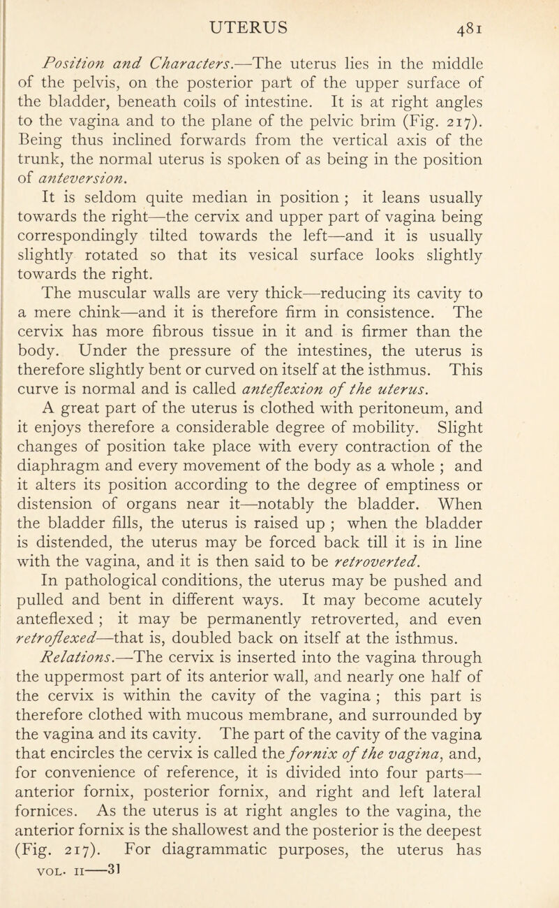 Position and Characters.—The uterus lies in the middle of the pelvis, on the posterior part of the upper surface of the bladder, beneath coils of intestine. It is at right angles to the vagina and to the plane of the pelvic brim (Fig. 217). Being thus inclined forwards from the vertical axis of the trunk, the normal uterus is spoken of as being in the position of anteversion. It is seldom quite median in position ; it leans usually towards the right—the cervix and upper part of vagina being correspondingly tilted towards the left—and it is usually slightly rotated so that its vesical surface looks slightly towards the right. The muscular walls are very thick-—reducing its cavity to a mere chink—and it is therefore firm in consistence. The cervix has more fibrous tissue in it and is firmer than the body. Under the pressure of the intestines, the uterus is therefore slightly bent or curved on itself at the isthmus. This curve is normal and is called anteflexion of the uterus. A great part of the uterus is clothed with peritoneum, and it enjoys therefore a considerable degree of mobility. Slight changes of position take place with every contraction of the diaphragm and every movement of the body as a whole ; and it alters its position according to the degree of emptiness or distension of organs near it—notably the bladder. When the bladder fills, the uterus is raised up ; when the bladder is distended, the uterus may be forced back till it is in line with the vagina, and it is then said to be retroverted. In pathological conditions, the uterus may be pushed and pulled and bent in different ways. It may become acutely anteflexed ; it may be permanently retroverted, and even retroflexed—that is, doubled back on itself at the isthmus. Relations .—The cervix is inserted into the vagina through the uppermost part of its anterior wall, and nearly one half of the cervix is within the cavity of the vagina ; this part is therefore clothed with mucous membrane, and surrounded by the vagina and its cavity. The part of the cavity of the vagina that encircles the cervix is called the fornix of the vagina, and, for convenience of reference, it is divided into four parts— anterior fornix, posterior fornix, and right and left lateral fornices. As the uterus is at right angles to the vagina, the anterior fornix is the shallowest and the posterior is the deepest (Fig. 217). For diagrammatic purposes, the uterus has vol. 11-31