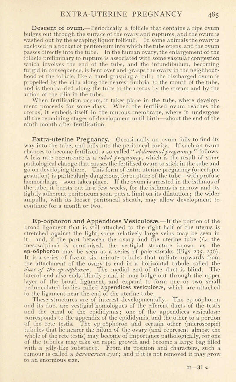 Descent of ovum.—Periodically a follicle that contains a ripe ovum bulges out through the surface of the ovary and ruptures, and the ovum is washed out by the escaping liquor folliculi. In some animals the ovary is enclosed in a pocket of peritoneum into which the tube opens, and the ovum passes directly into the tube. In the human ovary, the enlargement of the follicle preliminary to rupture is associated with some vascular congestion which involves the end of the tube, and the infundibulum, becoming turgid in consequence, is bent over and grasps the ovary in the neighbour¬ hood of the follicle, like a hand grasping a ball ; the discharged ovum is propelled by the cilia along the nearest fimbria to the mouth of the tube, and is then carried along the tube to the uterus by the stream and by the action of the cilia in the tube. When fertilisation occurs, it takes place in the tube, where develop¬ ment proceeds for some days. When the fertilised ovum reaches the uterus, it embeds itself in the mucous membrane, where it undergoes all the remaining stages of development until birth—about the end of the ninth month after fertilisation. Extra-uterine Pregnancy.—Occasionally an ovum fails to find its way into the tube, and falls into the peritoneal cavity. If such an ovum chances to become fertilized, a so-called “ abdominal pregnancy ” follows. A less rare occurrence is a tubal pregnancy, which is the result of some pathological change that causes the fertilised ovum to stick in the tube and go on developing there. This form of extra-uterine pregnancy (or ectopic gestation) is particularly dangerous, for rupture of the tube—with profuse haemorrhage—soon takes place. If the ovum is arrested in the isthmus of the tube, it bursts out in a few weeks, for the isthmus is narrow and its tightly adherent peritoneum soon puts a limit on its dilatation ; the wider ampulla, with its looser peritoneal sheath, may allow development to continue for a month or two. Ep-oophoron and Appendices Vesiculosae.—If the portion of the broad ligament that is still attached to the right half of the uterus is stretched against the light, some relatively large veins may be seen in it; and, if the part between the ovary and the uterine tube (i.e. the mesosalpinx) is scrutinised, the vestigial structure known as the ep-oophoron may be seen as a series of pale streaks (Figs. 235, 236). It is a series of five or six minute tubules that radiate upwards from the attachment of the ovary to end in a horizontal tubule called the duct of the ep-oophoron. The medial end of the duct is blind. The lateral end also ends blindly; and it may bulge out through the upper layer of the broad ligament, and expand to form one or two small pedunculated bodies called appendices vesiculosae, which are attached to the ligament near the end of the uterine tube. These structures are of interest developmentally. The ep-o6phoron and its duct are vestigial homologues of the efferent ducts of the testis and the canal of the epididymis; one of the appendices vesiculosae corresponds to the appendix of the epididymis, and the other to a portion of the rete testis. The ep-oophoron and certain other (microscopic) tubules that lie nearer the hilum of the ovary (and represent almost the whole of the rete testis) may become of importance pathologically, for one of the tubules may take on rapid growth and become a large bag filled with a jelly-like substance. From its position and characters, such a tumour is called a parovarian cyst; and if it is not removed it may grow to an enormous size.