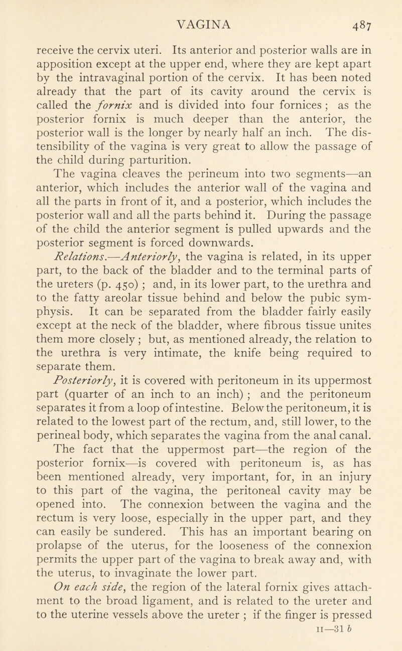 receive the cervix uteri. Its anterior and posterior walls are in apposition except at the upper end, where they are kept apart by the intravaginal portion of the cervix. It has been noted already that the part of its cavity around the cervix is called the fornix and is divided into four fornices ; as the posterior fornix is much deeper than the anterior, the posterior wall is the longer by nearly half an inch. The dis- tensibility of the vagina is very great to allow the passage of the child during parturition. The vagina cleaves the perineum into two segments—an anterior, which includes the anterior wall of the vagina and all the parts in front of it, and a posterior, which includes the posterior wall and all the parts behind it. During the passage of the child the anterior segment is pulled upwards and the posterior segment is forced downwards. Relations.—Anteriorly, the vagina is related, in its upper part, to the back of the bladder and to the terminal parts of the ureters (p. 450) ; and, in its lower part, to the urethra and to the fatty areolar tissue behind and below the pubic sym¬ physis. It can be separated from the bladder fairly easily except at the neck of the bladder, where fibrous tissue unites them more closely ; but, as mentioned already, the relation to the urethra is very intimate, the knife being required to separate them. Posteriorly, it is covered with peritoneum in its uppermost part (quarter of an inch to an inch) ; and the peritoneum separates it from a loop of intestine. Below the peritoneum, it is related to the lowest part of the rectum, and, still lower, to the perineal body, which separates the vagina from the anal canal. The fact that the uppermost part—the region of the posterior fornix—is covered with peritoneum is, as has been mentioned already, very important, for, in an injury to this part of the vagina, the peritoneal cavity may be opened into. The connexion between the vagina and the rectum is very loose, especially in the upper part, and they can easily be sundered. This has an important bearing on prolapse of the uterus, for the looseness of the connexion permits the upper part of the vagina to break away and, with the uterus, to invaginate the lower part. On each side, the region of the lateral fornix gives attach¬ ment to the broad ligament, and is related to the ureter and to the uterine vessels above the ureter ; if the finger is pressed