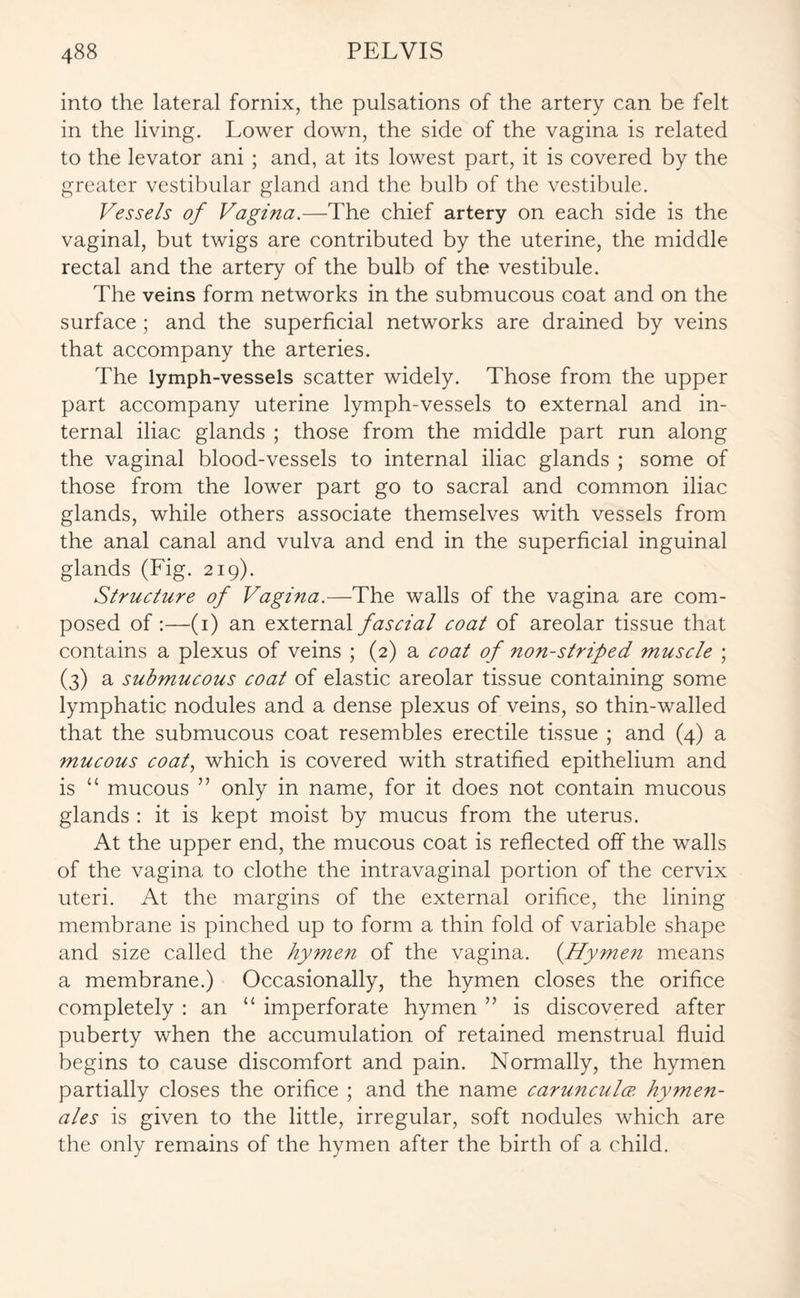 into the lateral fornix, the pulsations of the artery can be felt in the living. Lower down, the side of the vagina is related to the levator ani ; and, at its lowest part, it is covered by the greater vestibular gland and the bulb of the vestibule. Vessels of Vagina.—The chief artery on each side is the vaginal, but twigs are contributed by the uterine, the middle rectal and the artery of the bulb of the vestibule. The veins form networks in the submucous coat and on the surface ; and the superficial networks are drained by veins that accompany the arteries. The lymph-vessels scatter widely. Those from the upper part accompany uterine lymph-vessels to external and in¬ ternal iliac glands ; those from the middle part run along the vaginal blood-vessels to internal iliac glands ; some of those from the lower part go to sacral and common iliac glands, while others associate themselves with vessels from the anal canal and vulva and end in the superficial inguinal glands (Fig. 219). Structure of Vagina.—The walls of the vagina are com¬ posed of :—(1) an external fascial coat of areolar tissue that contains a plexus of veins ; (2) a coat of non-strifed muscle ; (3) a submucous coat of elastic areolar tissue containing some lymphatic nodules and a dense plexus of veins, so thin-walled that the submucous coat resembles erectile tissue ; and (4) a mucous coat, which is covered with stratified epithelium and is “ mucous ” only in name, for it does not contain mucous glands : it is kept moist by mucus from the uterus. At the upper end, the mucous coat is reflected off the walls of the vagina to clothe the intravaginal portion of the cervix uteri. At the margins of the external orifice, the lining membrane is pinched up to form a thin fold of variable shape and size called the hymen of the vagina. (Hymen means a membrane.) Occasionally, the hymen closes the orifice completely : an “ imperforate hymen ” is discovered after puberty when the accumulation of retained menstrual fluid begins to cause discomfort and pain. Normally, the hymen partially closes the orifice ; and the name carunculce. hymen- ales is given to the little, irregular, soft nodules which are the only remains of the hymen after the birth of a child.