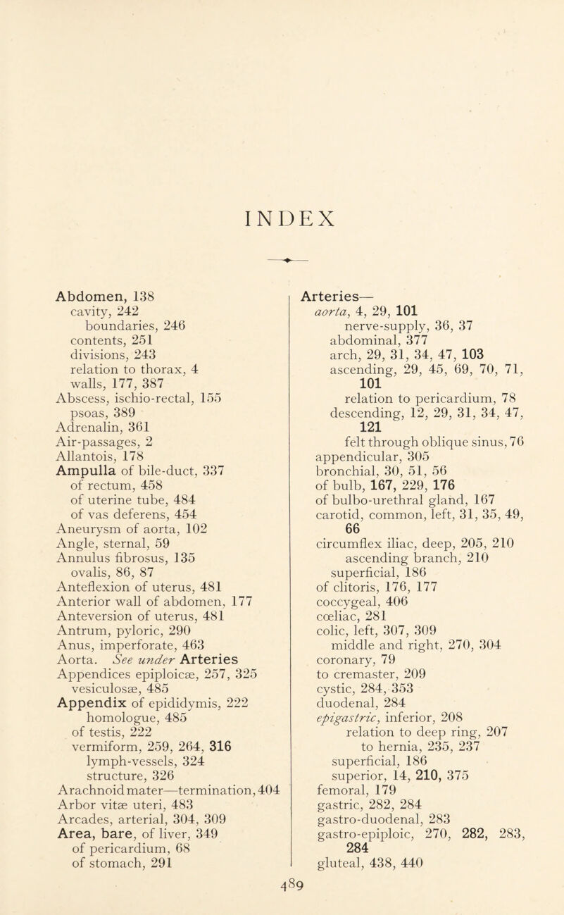 INDEX Abdomen, 138 cavity, 242 boundaries, 246 contents, 251 divisions, 243 relation to thorax, 4 walls, 177, 387 Abscess, ischio-rectal, 155 psoas, 389 Adrenalin, 361 Air-passages, 2 Allantois, 178 Ampulla of bile-duct, 337 of rectum, 458 of uterine tube, 484 of vas deferens, 454 Aneurysm of aorta, 102 Angle, sternal, 59 Annulus fibrosus, 135 ovalis, 86, 87 Anteflexion of uterus, 481 Anterior wall of abdomen, 177 Anteversion of uterus, 481 Antrum, pyloric, 290 Anus, imperforate, 463 Aorta. See under Arteries Appendices epiploicse, 257, 325 vesiculosse, 485 Appendix of epididymis, 222 homologue, 485 of testis, 222 vermiform, 259, 264, 316 lymph-vessels, 324 structure, 326 Arachnoid mater—termination, 404 Arbor vitae uteri, 483 Arcades, arterial, 304, 309 Area, bare, of liver, 349 of pericardium, 68 of stomach, 291 Arteries— aorta, 4, 29, 101 nerve-supply, 36, 37 abdominal, 377 arch, 29, 31, 34, 47, 103 ascending, 29, 45, 69, 70, 71, 101 relation to pericardium, 78 descending, 12, 29, 31, 34, 47, 121 felt through oblique sinus, 76 appendicular, 305 bronchial, 30, 51, 56 of bulb, 167, 229, 176 of bulbo-urethral gland, 167 carotid, common, left, 31, 35, 49, 66 circumflex iliac, deep, 205, 210 ascending branch, 210 superficial, 186 of clitoris, 176, 177 coccygeal, 406 coeliac, 281 colic, left, 307, 309 middle and right, 270, 304 coronary, 79 to cremaster, 209 cystic, 284, 353 duodenal, 284 epigastric, inferior, 208 relation to deep ring, 207 to hernia, 235, 237 superficial, 186 superior, 14, 210, 375 femoral, 179 gastric, 282, 284 gastro-duodenal, 283 gastro-epiploic, 270, 282, 283, 284 gluteal, 438, 440