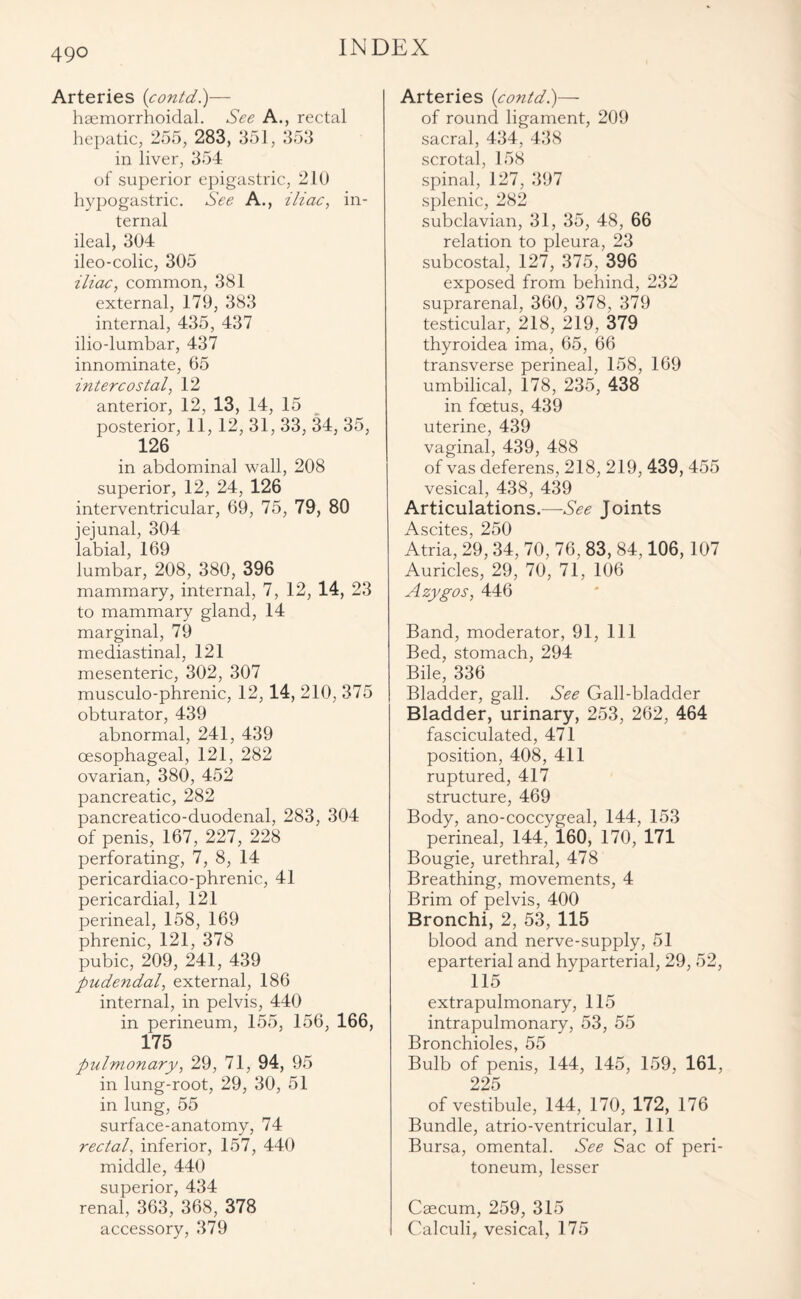 Arteries (contd.)— haemorrhoidal. See A., rectal hepatic, 255, 283, 351, 353 in liver, 354 of superior epigastric, 210 hypogastric. See A., iliac, in¬ ternal ileal, 304 ileo-colic, 305 iliac, common, 381 external, 179, 383 internal, 435, 437 ilio-lumbar, 437 innominate, 05 intercostal, 12 anterior, 12, 13, 14, 15 posterior, 11,12, 31, 33, 34, 35, 126 in abdominal wall, 208 superior, 12, 24, 126 interventricular, 69, 75, 79, 80 jejunal, 304 labial, 169 lumbar, 208, 380, 396 mammary, internal, 7, 12, 14, 23 to mammary gland, 14 marginal, 79 mediastinal, 121 mesenteric, 302, 307 musculo-phrenic, 12, 14, 210, 375 obturator, 439 abnormal, 241, 439 oesophageal, 121, 282 ovarian, 380, 452 pancreatic, 282 pancreatico-duodenal, 283, 304 of penis, 167, 227, 228 perforating, 7, 8, 14 pericardiaco-phrenic, 41 pericardial, 121 perineal, 158, 169 phrenic, 121, 378 pubic, 209, 241, 439 pudendal, external, 186 internal, in pelvis, 440 in perineum, 155, 156, 166, 175 pulmonary, 29, 71, 94, 95 in lung-root, 29, 30, 51 in lung, 55 surface-anatomy, 74 rectal, inferior, 157, 440 middle, 440 superior, 434 renal, 363, 368, 378 accessory, 379 Arteries {contd.)— of round ligament, 209 sacral, 434, 438 scrotal, 158 spinal, 127, 397 splenic, 282 subclavian, 31, 35, 48, 66 relation to pleura, 23 subcostal, 127, 375, 396 exposed from behind, 232 suprarenal, 360, 378, 379 testicular, 218, 219, 379 thyroidea ima, 65, 66 transverse perineal, 158, 169 umbilical, 178, 235, 438 in foetus, 439 uterine, 439 vaginal, 439, 488 of vas deferens, 218, 219, 439, 455 vesical, 438, 439 Articulations.—See Joints Acpifpc 2^50 Atria, 29,34, 70, 76, 83, 84,106, 107 Auricles, 29, 70, 71, 106 Azygos, 446 Band, moderator, 91, 111 Bed, stomach, 294 Bile, 336 Bladder, gall. See Gall-bladder Bladder, urinary, 253, 262, 464 fasciculated, 471 position, 408, 411 ruptured, 417 structure, 469 Body, ano-coccygeal, 144, 153 perineal, 144, 160, 170, 171 Bougie, urethral, 478 Breathing, movements, 4 Brim of pelvis, 400 Bronchi, 2, 53, 115 blood and nerve-supply, 51 eparterial and hyparterial, 29, 52, 115 extrapulmonary, 115 intrapulmonary, 53, 55 Bronchioles, 55 Bulb of penis, 144, 145, 159, 161, 225 of vestibule, 144, 170, 172, 176 Bundle, atrio-ventricular, 111 Bursa, omental. See Sac of peri¬ toneum, lesser Caecum, 259, 315 Calculi, vesical, 175