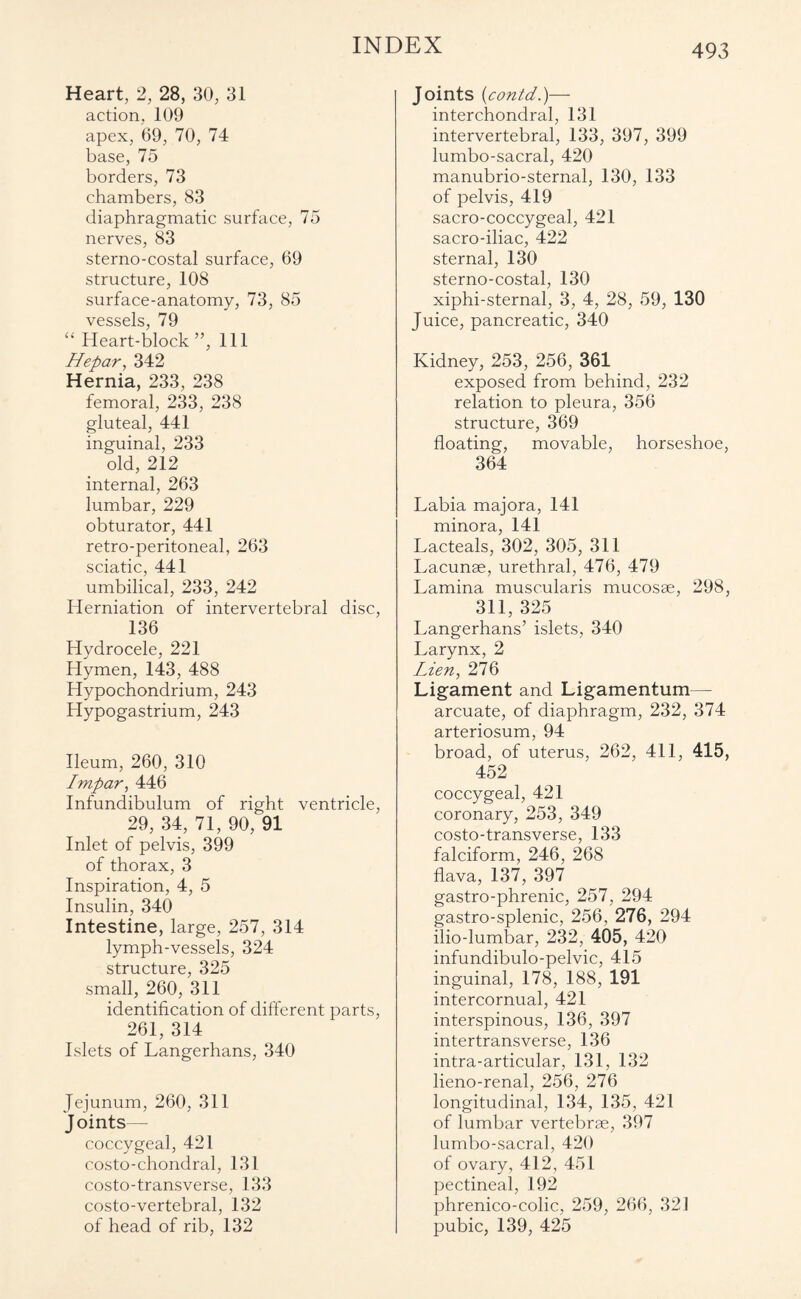 Heart, 2, 28, 30, 31 action, 109 apex, 69, 70, 74 base, 75 borders, 73 chambers, 83 diaphragmatic surface, 75 nerves, 83 sterno-costal surface, 69 structure, 108 surface-anatomy, 73, 85 vessels, 79 “ Heart-block”, 111 Hepar, 342 Hernia, 233, 238 femoral, 233, 238 gluteal, 441 inguinal, 233 old, 212 internal, 263 lumbar, 229 obturator, 441 retro-peritoneal, 263 sciatic, 441 umbilical, 233, 242 Herniation of intervertebral disc, 136 Hydrocele, 221 Hymen, 143, 488 Hypochondrium, 243 Hypogastrium, 243 Ileum, 260, 310 Impar, 446 Infundibulum of right ventricle, 29, 34, 71, 90, 91 Inlet of pelvis, 399 of thorax, 3 Inspiration, 4, 5 Insulin, 340 Intestine, large, 257, 314 lymph-vessels, 324 structure, 325 small, 260, 311 identification of different parts, 261, 314 Islets of Langerhans, 340 Jejunum, 260, 311 J oints— coccygeal, 421 costo-chondral, 131 costo-transverse, 133 costo-vertebral, 132 of head of rib, 132 Joints (contd.)— interchondral, 131 intervertebral, 133, 397, 399 lumbo-sacral, 420 manubrio-sternal, 130, 133 of pelvis, 419 sacro-coccygeal, 421 sacro-iliac, 422 sternal, 130 sterno-costal, 130 xiphi-sternal, 3, 4, 28, 59, 130 Juice, pancreatic, 340 Kidney, 253, 256, 361 exposed from behind, 232 relation to pleura, 356 structure, 369 floating, movable, horseshoe, 364 Labia majora, 141 minora, 141 Lacteals, 302, 305, 311 Lacunae, urethral, 476, 479 Lamina muscularis mucosae, 298, 311, 325 Langerhans’ islets, 340 Larynx, 2 Lien, 276 Ligament and Ligamentum— arcuate, of diaphragm, 232, 374 arteriosum, 94 broad, of uterus, 262, 411, 415, 452 coccygeal, 421 coronary, 253, 349 costo-transverse, 133 falciform, 246, 268 flava, 137, 397 gastro-phrenic, 257, 294 gastro-splenic, 256, 276, 294 ilio-lumbar, 232, 405, 420 infundibulo-pelvic, 415 inguinal, 178, 188, 191 intercornual, 421 interspinous, 136, 397 intertransverse, 136 intra-articular, 131, 132 lieno-renal, 256, 276 longitudinal, 134, 135, 421 of lumbar vertebrae, 397 lumbo-sacral, 420 of ovary, 412, 451 pectineal, 192 phrenico-colic, 259, 266, 321 pubic, 139, 425