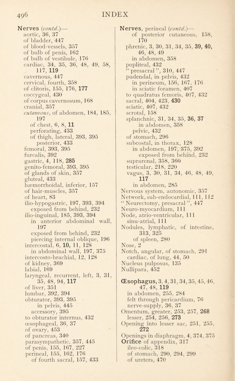 Nerves {contd)— aortic, 36, 37 of bladder, 447 of blood-vessels, 357 of bulb of penis, 162 of bulb of vestibule, 176 cardiac, 34, 35, 36, 48, 49, 58, 117, 119 cavernous, 447 cervical, fourth, 358 of clitoris, 155, 176, 177 coccygeal, 430 of corpus cavernosum, 168 cranial, 357 cutaneous, of abdomen, 184, 185, 197 of chest, 6, 8, 11 perforating, 433 of thigh, lateral, 393, 395 posterior, 433 femoral, 393, 395 furcalis, 392 gastric, 4, 118, 285 genito-femoral, 393, 395 of glands of skin, 357 gluteal, 433 hsemorrhoidal, inferior, 157 of hair-muscles, 357 of heart, 83 ilio-hypogastric, 197, 393, 394 exposed from behind, 232 ilio-inguinal, 185, 393, 394 in anterior abdominal wall, 197 exposed from behind, 232 piercing internal oblique, 196 intercostal, 6, 10, 11, 128 in abdominal wall, 197, 375 intercosto-brachial, 12, 128 of kidney, 369 labial, 169 laryngeal, recurrent, left, 3, 31, 35, 48, 94, 117 of liver, 351 lumbar, 392, 394 obturator, 393, 395 in pelvis, 445 accessory, 395 to obturator internus, 432 oesophageal, 36, 37 of ovary, 453 of pancreas, 340 parasympathetic, 357, 445 of penis, 155, 167, 227 perineal, 155, 162, 176 of fourth sacral, 157, 433 Nerves, perineal {contd.)— of posterior cutaneous, 158, 170 phrenic, 3, 30, 31, 34, 35, 39, 40, 46, 48, 49 in abdomen, 358 popliteal, 432 “ presacral ”, 310, 447 pudendal, in pelvis, 432 in perineum, 156, 167, 176 in sciatic foramen, 407 to quadratus femoris, 407, 432 sacral, 404, 423, 430 sciatic, 407, 432 scrotal, 158 splanchnic, 31, 34, 35, 36, 37 in abdomen, 358 pelvic, 432 of stomach, 296 subcostal, in thorax, 128 in abdomen, 197, 375, 392 exposed from behind, 232 suprarenal, 358, 360 testicular, 218, 220 vagus, 3, 30, 31, 34, 46, 48, 49, 117 in abdomen, 285 Nervous system, autonomic, 357 Network, sub-endocardial, 111, 112 “ Neurectomy, presacral ”, 447 Neuro-myocardium, 111 Node, atrio-ventricular, 111 sinu-atrial, 111 Nodules, lymphatic, of intestine, 313, 325 of spleen, 280 Nose, 2 Notch, angular, of stomach, 291 cardiac, of lung, 44, 50 Nucleus pulposus, 135 Nullipara, 452 (Esophagus, 3, 4, 31, 34,35,45,46, 47, 48, 119 in abdomen, 255, 284 felt through pericardium, 76 nerve-supply, 36, 37 Omentum, greater, 253, 257, 268 lesser, 254, 256, 273 Opening into lesser sac, 251, 255, 272 Openings in diaphragm, 4, 374, 375 Orifice of appendix, 317 ileo-colic, 318 of stomach, 290, 294, 299 of ureters, 470