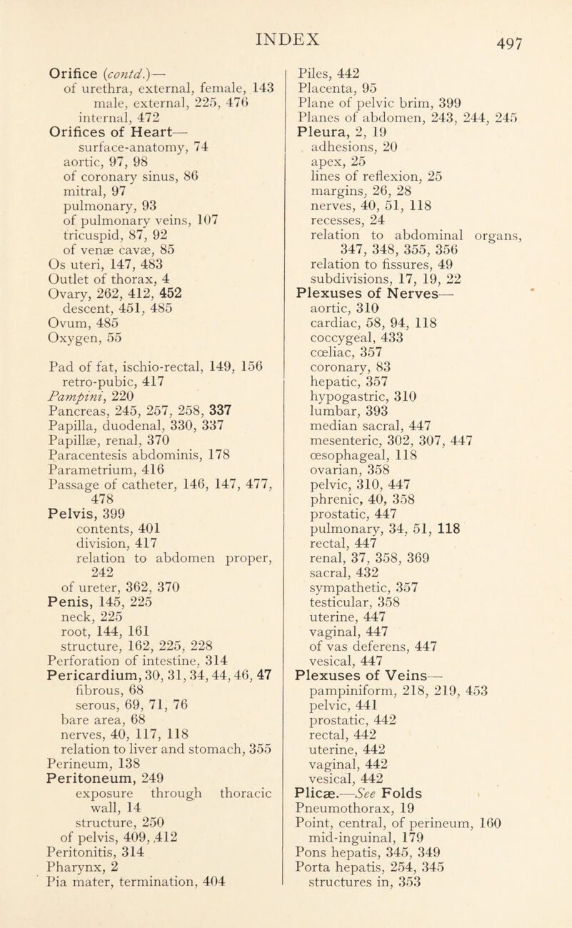 Orifice {contd.)—• of urethra, external, female, 143 male, external, 225, 476 internal, 472 Orifices of Heart— surface-anatomy, 74 aortic, 97, 98 of coronary sinus, 86 mitral, 97 pulmonary, 93 of pulmonary veins, 107 tricuspid, 87, 92 of venae cavae, 85 Os uteri, 147, 483 Outlet of thorax, 4 Ovary, 262, 412, 452 descent, 451, 485 Ovum, 485 Oxygen, 55 Pad of fat, ischio-rectal, 149, 156 retro-pubic, 417 Pampini, 220 Pancreas, 245, 257, 258, 337 Papilla, duodenal, 330, 337 Papillae, renal, 370 Paracentesis abdominis, 178 Parametrium, 416 Passage of catheter, 146, 147, 477, 478 Pelvis, 399 contents, 401 division, 417 relation to abdomen proper, 242 of ureter, 362, 370 Penis, 145, 225 neck, 225 root, 144, 161 structure, 162, 225, 228 Perforation of intestine, 314 Pericardium, 30, 31, 34, 44,46, 47 fibrous, 68 serous, 69, 71, 76 bare area, 68 nerves, 40, 117, 118 relation to liver and stomach, 355 Perineum, 138 Peritoneum, 249 exposure through thoracic wall, 14 structure, 250 of pelvis, 409, ,412 Peritonitis, 314 Pharynx, 2 Pia mater, termination, 404 Piles, 442 Placenta, 95 Plane of pelvic brim, 399 Planes of abdomen, 243, 244, 245 Pleura, 2, 19 adhesions, 20 apex, 25 lines of reflexion, 25 margins, 26, 28 nerves, 40, 51, 118 recesses, 24 relation to abdominal organs, 347, 348, 355, 356 relation to fissures, 49 subdivisions, 17, 19, 22 Plexuses of Nerves— aortic, 310 cardiac, 58, 94, 118 coccygeal, 433 coeliac, 357 coronary, 83 hepatic, 357 hypogastric, 310 lumbar, 393 median sacral, 447 mesenteric, 302, 307, 447 oesophageal, 118 ovarian, 358 pelvic, 310, 447 phrenic, 40, 358 prostatic, 447 pulmonary, 34, 51, 118 rectal, 447 renal, 37, 358, 369 sacral, 432 sympathetic, 357 testicular, 358 uterine, 447 vaginal, 447 of vas deferens, 447 vesical, 447 Plexuses of Veins— pampiniform, 218, 219, 453 pelvic, 441 prostatic, 442 rectal, 442 uterine, 442 vaginal, 442 vesical, 442 Plicae.—See Folds Pneumothorax, 19 Point, central, of perineum, 160 mid-inguinal, 179 Pons hepatis, 345, 349 Porta hepatis, 254, 345 structures in, 353